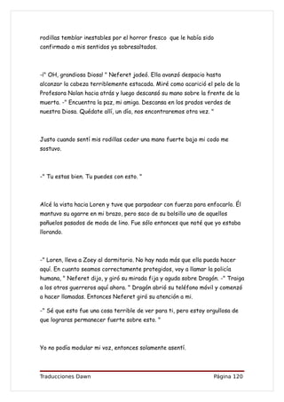 rodillas temblar inestables por el horror fresco que le había sido
confirmado a mis sentidos ya sobresaltados.



-¡" OH, grandiosa Diosa! " Neferet jadeó. Ella avanzó despacio hasta
alcanzar la cabeza terriblemente estacada. Miré como acarició el pelo de la
Profesora Nolan hacia atrás y luego descansó su mano sobre la frente de la
muerta. -" Encuentra la paz, mi amiga. Descansa en los prados verdes de
nuestra Diosa. Quédate allí, un día, nos encontraremos otra vez. "



Justo cuando sentí mis rodillas ceder una mano fuerte bajo mi codo me
sostuvo.



-" Tu estas bien. Tu puedes con esto. "



Alcé la vista hacia Loren y tuve que parpadear con fuerza para enfocarlo. Él
mantuvo su agarre en mi brazo, pero saco de su bolsillo uno de aquellos
pañuelos pasados de moda de lino. Fue sólo entonces que noté que yo estaba
llorando.



-" Loren, lleva a Zoey al dormitorio. No hay nada más que ella pueda hacer
aquí. En cuanto seamos correctamente protegidos, voy a llamar la policía
humana, " Neferet dijo, y giró su mirada fija y aguda sobre Dragón. -" Traiga
a los otros guerreros aquí ahora. " Dragón abrió su teléfono móvil y comenzó
a hacer llamadas. Entonces Neferet giró su atención a mi.

-" Sé que esto fue una cosa terrible de ver para ti, pero estoy orgullosa de
que lograras permanecer fuerte sobre esto. "



Yo no podía modular mi voz, entonces solamente asentí.




Traducciones Dawn                                                 Página 120
 