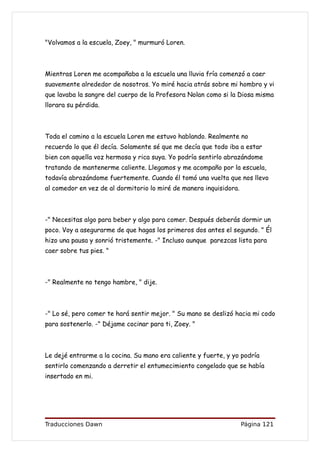"Volvamos a la escuela, Zoey, " murmuró Loren.



Mientras Loren me acompañaba a la escuela una lluvia fría comenzó a caer
suavemente alrededor de nosotros. Yo miré hacia atrás sobre mi hombro y vi
que lavaba la sangre del cuerpo de la Profesora Nolan como si la Diosa misma
llorara su pérdida.



Toda el camino a la escuela Loren me estuvo hablando. Realmente no
recuerdo lo que él decía. Solamente sé que me decía que todo iba a estar
bien con aquella voz hermosa y rica suya. Yo podría sentirlo abrazándome
tratando de mantenerme caliente. Llegamos y me acompaño por la escuela,
todavía abrazándome fuertemente. Cuando él tomó una vuelta que nos llevo
al comedor en vez de al dormitorio lo miré de manera inquisidora.



-" Necesitas algo para beber y algo para comer. Después deberás dormir un
poco. Voy a asegurarme de que hagas los primeros dos antes el segundo. " Él
hizo una pausa y sonrió tristemente. -" Incluso aunque parezcas lista para
caer sobre tus pies. "



-" Realmente no tengo hambre, " dije.



-" Lo sé, pero comer te hará sentir mejor. " Su mano se deslizó hacia mi codo
para sostenerlo. -" Déjame cocinar para ti, Zoey. "



Le dejé entrarme a la cocina. Su mano era caliente y fuerte, y yo podría
sentirlo comenzando a derretir el entumecimiento congelado que se había
insertado en mi.




Traducciones Dawn                                                   Página 121
 