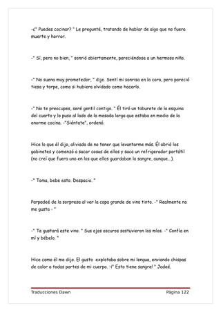 -¿" Puedes cocinar? " Le pregunté, tratando de hablar de algo que no fuera
muerte y horror.



-" Sí, pero no bien, " sonrió abiertamente, pareciéndose a un hermoso niño.



-" No suena muy prometedor, " dije. Sentí mi sonrisa en la cara, pero pareció
tiesa y torpe, como si hubiera olvidado como hacerlo.



-" No te preocupes, seré gentil contigo. " Él tiró un taburete de la esquina
del cuarto y lo puso al lado de la mesada larga que estaba en medio de la
enorme cocina. -"Siéntate", ordenó.



Hice lo que él dijo, aliviada de no tener que levantarme más. Él abrió los
gabinetes y comenzó a sacar cosas de ellos y saco un refrigerador portátil
(no creí que fuera uno en los que ellos guardaban la sangre, aunque...).



-" Toma, bebe esto. Despacio. "



Parpadeé de la sorpresa al ver la copa grande de vino tinto. -" Realmente no
me gusta - "



-" Te gustará este vino. " Sus ojos oscuros sostuvieron los míos. -" Confía en
mí y bébelo. "



Hice como él me dijo. El gusto explotaba sobre mi lengua, enviando chispas
de calor a todas partes de mi cuerpo. -¡" Esto tiene sangre! " Jadeé.




Traducciones Dawn                                                   Página 122
 