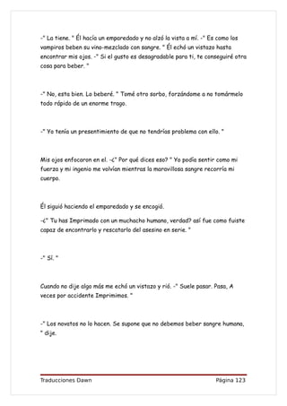 -" La tiene. " Él hacía un emparedado y no alzó la vista a mí. -" Es como los
vampiros beben su vino-mezclado con sangre. " Él echó un vistazo hasta
encontrar mis ojos. -" Si el gusto es desagradable para ti, te conseguiré otra
cosa para beber. "



-" No, esta bien. Lo beberé. " Tomé otro sorbo, forzándome a no tomármelo
todo rápido de un enorme trago.



-" Yo tenía un presentimiento de que no tendrías problema con ello. "



Mis ojos enfocaron en el. -¿" Por qué dices eso? " Yo podía sentir como mi
fuerza y mi ingenio me volvían mientras la maravillosa sangre recorría mi
cuerpo.



Él siguió haciendo el emparedado y se encogió.

-¿" Tu has Imprimado con un muchacho humano, verdad? así fue como fuiste
capaz de encontrarlo y rescatarlo del asesino en serie. "



-" Sí. "



Cuando no dije algo más me echó un vistazo y rió. -" Suele pasar. Pasa, A
veces por accidente Imprimimos. "



-" Los novatos no lo hacen. Se supone que no debemos beber sangre humana,
" dije.




Traducciones Dawn                                                   Página 123
 