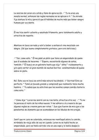 La sonrisa de Loren era calida y llena de apreciación. -" Tu no eres una
novata normal, entonces las reglas normales no se aplican a ti. " Su mirada
fija sostuvo la mía y pareció que él hablaba de mucho más que beber sangre
humana por accidente.



Él me hizo sentir caliente y asustada fríamente, pero totalmente adulta y
atractiva de repente.



Mantuve mi boca cerrada y volví a beber a sorbos el vino mezclado con
sangre. (Sé que suena completamente grotesco, pero era deliciosa.)



-" Ten, come esto. " Él me pasó un plato que tenia un emparedado de queso
que él acababa de hacerme. -" Espera, necesitarás algunos de estos,
también. ¡" Él busco en un gabinete hasta que dijo " ahha! " ruidosamente y
giro para verter un gran montón de nachos Doritos condimentados de queso
sobre mi plato.



Reí. Esta vez mi boca se sintió más natural haciéndolo. -¡" Doritos! Esto es
perfecto. " Tomé un bocado grande y comprendí que realmente tenia mucha
hambre. -" Tu sabes que no esta bien que los novatos coman comida chatarra
como esta. "



-" Como dije "-Loren me sonrió con su risa lenta, atractiva otra vez - " Tu no
te pareces al resto de los niños nuevos. Y me adhiero a la creencia de que
algunas reglas se crearon para ser rotas. " Sus ojos fueron de mis ojos a los
pendientes de diamante que se acomodaban en los lóbulos de mis orejas.



Sentí que mi cara se calentaba, entonces me reenfoqué sobre la comida,
mirándolo de reojo sólo de vez en cuando. Loren no se había hecho un
emparedado, pero se había servido vino en una copa y lo bebía despacio

Traducciones Dawn                                                  Página 124
 