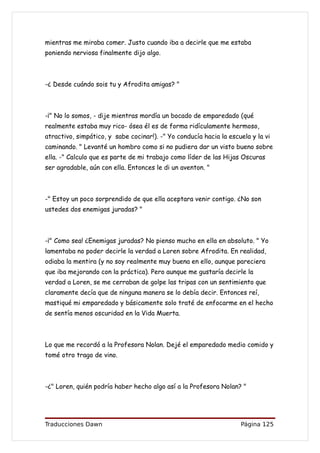 mientras me miraba comer. Justo cuando iba a decirle que me estaba
poniendo nerviosa finalmente dijo algo.



-¿ Desde cuándo sois tu y Afrodita amigas? "



-¡" No lo somos, - dije mientras mordía un bocado de emparedado (qué
realmente estaba muy rico- ósea él es de forma ridículamente hermoso,
atractivo, simpático, y sabe cocinar!). -" Yo conducía hacia la escuela y la vi
caminando. " Levanté un hombro como si no pudiera dar un visto bueno sobre
ella. -" Calculo que es parte de mi trabajo como líder de las Hijas Oscuras
ser agradable, aún con ella. Entonces le di un aventon. "



-" Estoy un poco sorprendido de que ella aceptara venir contigo. ¿No son
ustedes dos enemigas juradas? "



-¡" Como sea! ¿Enemigas juradas? No pienso mucho en ella en absoluto. " Yo
lamentaba no poder decirle la verdad a Loren sobre Afrodita. En realidad,
odiaba la mentira (y no soy realmente muy buena en ello, aunque pareciera
que iba mejorando con la práctica). Pero aunque me gustaría decirle la
verdad a Loren, se me cerraban de golpe las tripas con un sentimiento que
claramente decía que de ninguna manera se lo debía decir. Entonces reí,
mastiqué mi emparedado y básicamente solo traté de enfocarme en el hecho
de sentía menos oscuridad en la Vida Muerta.



Lo que me recordó a la Profesora Nolan. Dejé el emparedado medio comido y
tomé otro trago de vino.



-¿" Loren, quién podría haber hecho algo así a la Profesora Nolan? "




Traducciones Dawn                                                   Página 125
 