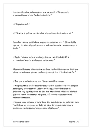 La expresión sobre su hermosa cara se oscureció. -" Pienso que la
organización que lo hizo fue bastante obvia. "



-¿" Organización? "



-¿" No viste lo qué fue escrito sobre el papel que ellos le estacaron? "



Sacudí mi cabeza, sintiéndome un poco mareada otra vez. -" Sé que había
algo escrito sobre el papel, pero no lo pude ver bastante tiempo como para
leerlo. "



-" Decía, ' dios no sufre si una bruja deja de vivir. Éxodo 22:18. Y
arrepiéntase' escrito y subrayado varias veces. "



Algo cosquilleaba en mi memoria y sentí una combustión comenzar dentro de
mí que no tenia nada que ver con la sangre en mi vino. -" La Gente de Fe. "



-" Eso es a lo qué esto se parece. " Loren sacudió su cabeza.

-" Me pregunté lo que las sacerdotisas pensaban cuando decidieron comprar
este lugar y establecer una Casa de Noche aquí. Parecían buscar un
problema. Hay algunas partes del país más intolerantes y rabiosas sobre lo
que ellos llaman sus creencia religiosas. " Él sacudió su cabeza y miró
realmente enfadado.

-" Aunque yo no entienda el culto de un dios que denigra a las mujeres y cuyo
' sentido de los creyentes verdaderos' es su derecho de despreciar a
alguien que no piensa exactamente como ellos hacen. "




Traducciones Dawn                                                      Página 126
 