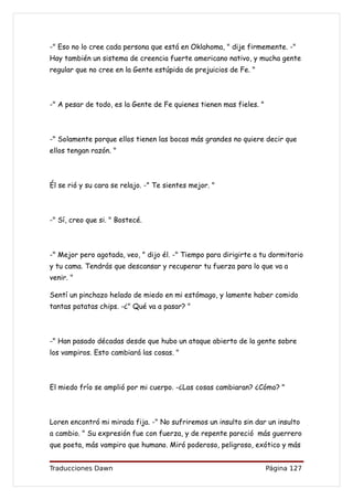 -" Eso no lo cree cada persona que está en Oklahoma, " dije firmemente. -"
Hay también un sistema de creencia fuerte americano nativo, y mucha gente
regular que no cree en la Gente estúpida de prejuicios de Fe. "



-" A pesar de todo, es la Gente de Fe quienes tienen mas fieles. "



-" Solamente porque ellos tienen las bocas más grandes no quiere decir que
ellos tengan razón. "



Él se rió y su cara se relajo. -" Te sientes mejor. "



-" Sí, creo que si. " Bostecé.



-" Mejor pero agotada, veo, " dijo él. -" Tiempo para dirigirte a tu dormitorio
y tu cama. Tendrás que descansar y recuperar tu fuerza para lo que va a
venir. "

Sentí un pinchazo helado de miedo en mi estómago, y lamente haber comido
tantas patatas chips. -¿" Qué va a pasar? "



-" Han pasado décadas desde que hubo un ataque abierto de la gente sobre
los vampiros. Esto cambiará las cosas. "



El miedo frío se amplió por mi cuerpo. -¿Las cosas cambiaran? ¿Cómo? "



Loren encontró mi mirada fija. -" No sufriremos un insulto sin dar un insulto
a cambio. " Su expresión fue con fuerza, y de repente pareció más guerrero
que poeta, más vampiro que humano. Miró poderoso, peligroso, exótico y más


Traducciones Dawn                                                    Página 127
 