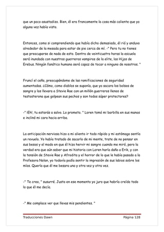 que un poco asustadizo. Bien, él era francamente la cosa más caliente que yo
alguna vez había visto.



Entonces, como si comprendiendo que había dicho demasiado, él rió y anduvo
alrededor de la mesada para estar de pie cerca de mí. -" Pero tu no tienes
que preocuparse de nada de esto. Dentro de veinticuatro horas la escuela
será inundada con nuestros guerreros vampiros de la elite, los Hijos de
Erebus. Ningún fanático humano será capaz de tocar a ninguno de nosotros. "



Fruncí el ceño, preocupándome de las ramificaciones de seguridad
aumentadas. ¿Cómo, como diablos se suponía, que yo sacara los bolsos de
sangre y los llevara a Stevie Rae con un millón guerreros llenos de
testosterona que golpean sus pechos y son todos súper protectores?



-" ¡Eh!, tu estarás a salvo. Lo prometo. " Loren tomó mi barbilla en sus manos
e inclinó mi cara hacia arriba.



La anticipación nerviosa hizo a mi aliento ir todo rápido y mi estómago sentía
un revuelo. Yo había tratado de sacarlo de mi mente, trate de no pensar en
sus besos y el modo en que él hizo hervir mi sangre cuando me miró, pero la
verdad era que aún saber que mi historia con Loren haría daño a Erik, y con
la tensión de Stevie Rae y Afrodita y el horror de lo que le había pasado a la
Profesora Nolan, yo todavía podía sentir la impresión de sus labios sobre los
míos. Quería que él me besara una y otra vez y otra vez.



-" Te creo, " susurré. Justo en ese momento yo juro que habría creído todo
lo que él me decía.



-" Me complace ver que llevas mis pendientes. "



Traducciones Dawn                                                  Página 128
 