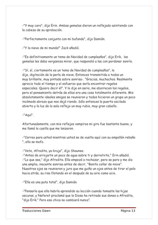 -"Y muy caro", dijo Erin. Ambas gemelas dieron un reflejado asintiendo con
la cabeza de su aprobación.

-"Perfectamente conjunta con mi bufanda", dijo Damián.

-"Y la nieve de mi mundo!" Jack añadió.

-"Es definitivamente un tema de Navidad de cumpleaños", dijo Erik, las
gemelas les daba vergüenza mirar, que respondió a las con perdonar sonríe.

-"Sí, sí, ciertamente es un tema de Navidad de cumpleaños", le
dije, digitación de la perla de nieve. Entonces transmitida a todos un
muy brillante, muy pintada sobre sonrisa-. "Gracias, muchachos. Realmente
aprecio todo el tiempo y el esfuerzo que sería encontrar regalos
especiales. Quiero decir él". Y lo dije en serio, me aborrecen los regalos,
pero el pensamiento detrás de ellos era una cosa totalmente diferente. Mis
absolutamente ideales amigos se reunieron y todos hicieron un grupo un poco
incómodo abrazo que nos dejó riendo. Sólo entonces la puerta oscilado
abierto y la luz de la sala reflejo un muy rubio, muy gran cabello.

-"Aquí".

Afortunadamente, con mis reflejos vampiros mi giro fue bastante bueno, y
me llamó la casilla que me lanzaron.

-"Correo para usted mientras usted se de vuelta aquí con su empollón rebaño
", ella se mofo.

-"Vete, Afrodita, ya bruja", dijo Shaunee.
-"Antes de arrojarte un poco de agua sobre ti y derretirte," Erin añadió.
-"Lo que sea," dijo Afrodita. Ella empezó a rechazar, pero se paro y me dio
una amplia, inocente sonrisa antes de decir, "Bonito collar de nieve”.
Nuestros ojos se reunieron y juro que me guiño un ojos antes de tirar el pelo
hacia atrás, su risa flotando en el después de su aire como ocio.

-"Ella es una puta total", dijo Damián.

-"Pensaría que ella habría aprendido su lección cuando tomaste las hijas
oscuras, y Neferet proclamó que la Diosa ha retirado sus dones a Afrodita,
"dijo Erik." Pero esa chica no cambiará nunca”.


Traducciones Dawn                                                  Página 13
 