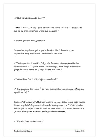 -¿" Qué estas insinuando, Zoey? "



-" Mamá, no tengo tiempo para esta mierda. Solamente dime. ¿Después de
que me dejaran en la Plaza Utica, qué hicieron? "



-" No me gusta tu tono, jovencita. "



Sofoqué un impulso de gritar por la frustración. -" Mamá, esto es
importante. Muy importante. Como de vida y muerte. "



-" Tu siempre tan dramática, " dijo ella. Entonces dio una pequeña risa
nerviosa falsa. -" Tu padre vino a casa conmigo, desde luego. Miramos un
juego de fútbol por la TV y luego fuimos a la cama. "



-¿" A qué hora fue él al trabajo esta mañana? "



-¡" Qué pregunta tan tonta! Él se fue a la misma hora de siempre. ¿Zoey, que
significa esto? "



Vacilé. ¿Podría decirle? ¿Qué habría dicho Neferet sobre lo que paso cuando
llamo a la policía? Seguramente lo que le había pasado a la Profesora Nolan
estaría por todas partes en las noticias esta tarde. Pero no aún. No ahora. Y
yo sabía bien que mi madre no podía guardar un secreto.



-¿" Zoey? ¿Vas a contestarme? "



Traducciones Dawn                                                   Página 131
 