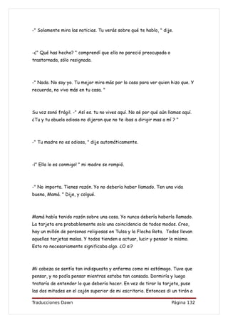 -" Solamente mira las noticias. Tu verás sobre qué te hablo, " dije.



-¿" Qué has hecho? " comprendí que ella no pareció preocupada o
trastornada, sólo resignada.



-" Nada. No soy yo. Tu mejor mira más por la casa para ver quien hizo que. Y
recuerda, no vivo más en tu casa. "



Su voz sonó frágil. -" Así es. tu no vives aquí. No sé por qué aún llamas aquí.
¿Tu y tu abuela odiosa no dijeron que no te ibas a dirigir mas a mí ? "



-" Tu madre no es odiosa, " dije automáticamente.



-¡" Ella lo es conmigo! " mi madre se rompió.



-" No importa. Tienes razón. Yo no debería haber llamado. Ten una vida
buena, Mamá. " Dije, y colgué.



Mamá había tenido razón sobre una cosa. Yo nunca debería haberla llamado.
La tarjeta era probablemente solo una coincidencia de todos modos. Creo,
hay un millón de personas religiosas en Tulsa y la Flecha Rota. Todos llevan
aquellas tarjetas malas. Y todos tienden a actuar, lucir y pensar lo mismo.
Esto no necesariamente significaba algo. ¿O si?



Mi cabeza se sentía tan indispuesta y enferma como mi estómago. Tuve que
pensar, y no podía pensar mientras estaba tan cansada. Dormiría y luego
trataría de entender lo que debería hacer. En vez de tirar la tarjeta, puse
las dos mitades en el cajón superior de mi escritorio. Entonces di un tirón a

Traducciones Dawn                                                    Página 132
 