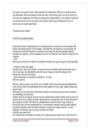 mi ropa y me puse mi par más cómodo de camisetas. Nala ya roncaba sobre
mi almohada. Me acurruqué al lado de ella, cerré mis ojos, forcé mi mente a
librarse de imágenes terribles y preguntas indeseables, y en cambio comencé
a concentrarme en el ronroneo de mi gata hasta que finalmente fui a la
deriva en un sueño agotador.


Traducido por Dawn



CAPÍTULO DIECISÉIS



Sabía que Heath regresaba a la ciudad porque mi sueño se interrumpió. Me
había acostado sobre el sol (véase, claramente un sueño) en uno grande, en
forma de corazón flotante en medio de un lago de Sprite (¿quién sabe?),
Cuando de repente, todo desapareció y la voz familiar de Heath rompió en mi
cabeza.
- ¡Zo!
Mis ojos se abrieron. Nala me estaba mirando con ojos de gato verde gruñón.

- ¿Nala? ¿Has oído algo?
El gato hizo "mee-UF-owed", se puso de pie el tiempo suficiente para girar
en circulo por la almohadilla varias veces, luego se acostó abajo y fue
derecho a dormir de nuevo.
- Eso realmente no ayuda en absoluto - le dije.
Ella me ignoró.

Miré el reloj y gemí. Las siete, p.m. Jesús, dormí durante aproximadamente
ocho horas, pero mis párpados eran como papel de lija. Ugh. ¿Qué tengo que
hacer hoy?
Entonces me acordé de la Profesora Nolan y la conversación con mi mamá y
mi estómago se revolvió.
¿Debo decirle a alguien acerca de mis sospechas? Como había dicho Loren, la
gente de la Fe ya había estado implicada en el asesinato por la horrible nota
que dejaron atrás. Afirmativo, ¿Realmente necesito decir algo sobre el
hecho de que no me sorprendería si el perdedor estaba involucrado? Mamá
me había dejado claro él había estado en casa con todos anoche, y esta
mañana. Al menos, eso es lo que estaba diciendo.
¿Podría ser mentira?
Un escalofrío atravesó mi cuerpo. Por supuesto que podría ser. Ella hacia lo


Traducciones Dawn                                                Página 133
 