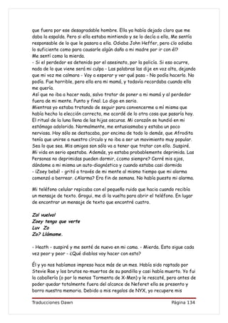 que fuera por ese desagradable hombre. Ella ya había dejado claro que me
daba la espalda. Pero si ella estaba mintiendo y se lo decía a ella, Me sentía
responsable de lo que le pasara a ella. Odiaba John Heffer, pero ¿lo odiaba
lo suficiente como para causarle algún daño a mi madre por ir con él?
Me sentí como la mierda.
- Si el perdedor es detenido por el asesinato, por la policía. Si eso ocurre,
nada de lo que viene será mi culpa - Las palabras las dije en voz alta, dejando
que mi voz me calmara - Voy a esperar y ver qué pasa - No podía hacerlo. No
podía. Fue horrible, pero ella era mi mamá, y todavía recordaba cuando ella
me quería.
Así que no iba a hacer nada, salvo tratar de poner a mi mamá y al perdedor
fuera de mi mente. Punto y final. Lo digo en serio.
Mientras yo estaba tratando de seguir para convencerme a mí misma que
había hecho la elección correcta, me acordé de lo otra cosa que pasaría hoy.
El ritual de la luna llena de las hijas oscuras. Mi corazón se hundió en mi
estómago adolorido. Normalmente, me entusiasmaba y estaba un poco
nerviosa. Hoy sólo se destacaba, por encima de todo lo demás, que Afrodita
tenía que unirse a nuestro círculo y no iba a ser un movimiento muy popular.
Sea lo que sea. Mis amigos son sólo va a tener que tratar con ello. Suspiré.
Mi vida en serio apestaba. Además, yo estaba probablemente deprimida. Las
Personas no deprimidas pueden dormir, ¿como siempre? Cerré mis ojos,
dándome a mi misma un auto-diagnóstico y cuando estaba casi dormida
- ¡Zoey bebé! - gritó a través de mi mente al mismo tiempo que mi alarma
comenzó a berrear. ¿Alarma? Era fin de semana. No había puesto mi alarma.

Mi teléfono celular repicaba con el pequeño ruido que hacia cuando recibía
un mensaje de texto. Grogui, me di la vuelta para abrir el teléfono. En lugar
de encontrar un mensaje de texto que encontré cuatro.

Zo! vuelvo!
Zoey tengo que verte
Luv Zo
Zo? Llámame.

- Heath - suspiré y me senté de nuevo en mi cama. - Mierda. Esto sigue cada
vez peor y peor - ¿Qué diablos voy hacer con esto?

Él y yo nos habíamos impreso hace más de un mes. Había sido raptado por
Stevie Rae y los brutos no-muertos de su pandilla y casi había muerto. Yo fui
la caballería (o por lo menos Tormenta de X-Men) y le rescaté, pero antes de
poder quedar totalmente fuera del alcance de Neferet ella se presento y
borro nuestra memoria. Debido a mis regalos de NYX, yo recupere mis

Traducciones Dawn                                                  Página 134
 