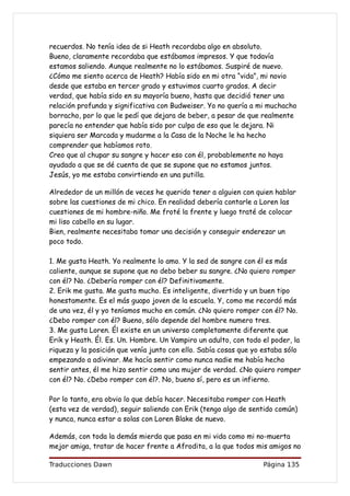 recuerdos. No tenía idea de si Heath recordaba algo en absoluto.
Bueno, claramente recordaba que estábamos impresos. Y que todavía
estamos saliendo. Aunque realmente no lo estábamos. Suspiré de nuevo.
¿Cómo me siento acerca de Heath? Había sido en mi otra “vida”, mi novio
desde que estaba en tercer grado y estuvimos cuarto grados. A decir
verdad, que había sido en su mayoría bueno, hasta que decidió tener una
relación profunda y significativa con Budweiser. Yo no quería a mi muchacho
borracho, por lo que le pedí que dejara de beber, a pesar de que realmente
parecía no entender que había sido por culpa de eso que le dejara. Ni
siquiera ser Marcada y mudarme a la Casa de la Noche le ha hecho
comprender que habíamos roto.
Creo que al chupar su sangre y hacer eso con él, probablemente no haya
ayudado a que se dé cuenta de que se supone que no estamos juntos.
Jesús, yo me estaba convirtiendo en una putilla.

Alrededor de un millón de veces he querido tener a alguien con quien hablar
sobre las cuestiones de mi chico. En realidad debería contarle a Loren las
cuestiones de mi hombre-niño. Me froté la frente y luego traté de colocar
mi liso cabello en su lugar.
Bien, realmente necesitaba tomar una decisión y conseguir enderezar un
poco todo.

1. Me gusta Heath. Yo realmente lo amo. Y la sed de sangre con él es más
caliente, aunque se supone que no debo beber su sangre. ¿No quiero romper
con él? No. ¿Debería romper con él? Definitivamente.
2. Erik me gusta. Me gusta mucho. Es inteligente, divertido y un buen tipo
honestamente. Es el más guapo joven de la escuela. Y, como me recordó más
de una vez, él y yo teníamos mucho en común. ¿No quiero romper con él? No.
¿Debo romper con él? Bueno, sólo depende del hombre numero tres.
3. Me gusta Loren. Él existe en un universo completamente diferente que
Erik y Heath. Él. Es. Un. Hombre. Un Vampiro un adulto, con todo el poder, la
riqueza y la posición que venía junto con ello. Sabía cosas que yo estaba sólo
empezando a adivinar. Me hacía sentir como nunca nadie me había hecho
sentir antes, él me hizo sentir como una mujer de verdad. ¿No quiero romper
con él? No. ¿Debo romper con él?. No, bueno sí, pero es un infierno.

Por lo tanto, era obvio lo que debía hacer. Necesitaba romper con Heath
(esta vez de verdad), seguir saliendo con Erik (tengo algo de sentido común)
y nunca, nunca estar a solas con Loren Blake de nuevo.

Además, con toda la demás mierda que pasa en mi vida como mi no-muerta
mejor amiga, tratar de hacer frente a Afrodita, a la que todos mis amigos no

Traducciones Dawn                                                 Página 135
 