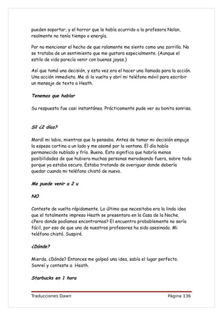 pueden soportar, y el horror que le había ocurrido a la profesora Nolan,
realmente no tenía tiempo o energía.

Por no mencionar el hecho de que ralamente me siento como una zorrilla. No
se trataba de un sentimiento que me gustara especialmente. (Aunque el
estilo de vida parecía venir con buenas joyas.)

Así que tomó una decisión, y esta vez era el hacer una llamada para la acción.
Una acción inmediata. Me di la vuelta y abrí mi teléfono móvil para escribir
un mensaje de texto a Heath.

Tenemos que hablar

Su respuesta fue casi instantánea. Prácticamente pude ver su bonita sonrisa.



Sí! ¿2 días?

Mordí mi labio, mientras que lo pensaba. Antes de tomar mi decisión empuje
la espesa cortina a un lado y me asomé por la ventana. El día había
permanecido nublado y frío. Bueno. Esto significa que habría menos
posibilidades de que hubiera muchas personas merodeando fuera, sobre todo
porque ya estaba oscuro. Estaba tratando de averiguar donde debería
quedar cuando mi teléfono chistó de nuevo.

Me puede venir a 2 u

NO

Conteste de vuelta rápidamente. Lo último que necesitaba era la linda idea
que el totalmente impreso Heath se presentara en la Casa de la Noche.
¿Pero donde podíamos encontrarnos? El encuentro probablemente no sería
fácil, por eso de que uno de nuestros profesores ha sido asesinado. Mi
teléfono chistó. Suspiré.

¿Dónde?

Mierda. ¿Dónde? Entonces me golpeó una idea, sabía el lugar perfecto.
Sonreí y conteste a Heath.

Starbucks en 1 hora


Traducciones Dawn                                                 Página 136
 