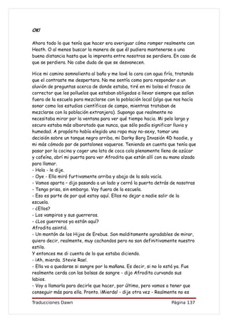 OK!

Ahora todo lo que tenía que hacer era averiguar cómo romper realmente con
Heath. O al menos buscar la manera de que él pudiera mantenerse a una
buena distancia hasta que la imprenta entre nosotros se perdiera. En caso de
que se perdiera. No cabe duda de que se desvanecen.

Hice mi camino somnolienta al baño y me lavé la cara con agua fría, tratando
que el contraste me despertara. No me sentía como para responder a un
aluvión de preguntas acerca de donde estaba, tiré en mi bolso el frasco de
corrector que los polluelos que estaban obligados a llevar siempre que salían
fuera de la escuela para mezclarse con la población local (algo que nos hacía
sonar como los estudios científicos de campo, mientras trataban de
mezclarse con la población extranjera). Supongo que realmente no
necesitaba mirar por la ventana para ver qué tiempo hacia. Mi pelo largo y
oscuro estaba más alborotado que nunca, que sólo podía significar lluvia y
humedad. A propósito había elegido una ropa muy no-sexy, tomar una
decisión sobre un tanque negro arriba, mi Dorky Borg Invasión 4D hoodie, y
mi más cómodo par de pantalones vaqueros. Teniendo en cuenta que tenía que
pasar por la cocina y coger una lata de coca cola plenamente llena de azúcar
y cafeína, abrí mi puerta para ver Afrodita que están allí con su mano alzada
para llamar.
- Hola - le dije.
- Oye - Ella miró furtivamente arriba y abajo de la sala vacía.
- Vamos aparta – dijo pasando a un lado y cerró la puerta detrás de nosotras
- Tengo prisa, sin embargo. Voy fuera de la escuela.
- Eso es parte de por qué estoy aquí. Ellos no dejar a nadie salir de la
escuela.
- ¿Ellos?
- Los vampiros y sus guerreros.
- ¿Los guerreros ya están aquí?
Afrodita asintió.
- Un montón de los Hijos de Erebus. Son malditamente agradables de mirar,
quiero decir, realmente, muy cachondos pero no son definitivamente nuestro
estilo.
Y entonces me di cuenta de lo que estaba diciendo.
- ¡Ah, mierda. Stevie Rae!.
- Ella va a quedarse si sangre por la mañana. Es decir, si no lo está ya. Fue
realmente cerda con las bolsas de sangre - dijo Afrodita curvando sus
labios.
- Voy a llamarla para decirle que hacer, por último, pero vamos a tener que
conseguir más para ella. Pronto. ¡Mierda! - dije otra vez - Realmente no es

Traducciones Dawn                                                Página 137
 