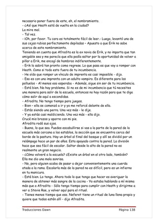 necesario poner fuera de este, eh, el nombramiento.
- ¿Así que Heath está de vuelta en la ciudad?
La mire mal.
- Tal vez.
- ¡Oh, por favor. Tu cara es totalmente fácil de leer.- Luego, levantó una de
sus cejas rubias perfectamente depiladas – Apuesto a que Erik no sabe
acerca de este nombramiento.
Teniendo en cuenta que Afrodita es la ex novia de Erik, y no importa que tan
amigable sea y me parecía que ella podía saltar por la oportunidad de volver a
pillar a Erik, me encogí de hombros indiferentemente.
- Erik lo sabrá tan pronto como regrese. Lo que pasa es que voy a romper con
Heath. Como si todo esto fuera de tu incumbencia.
- He oído que romper un vínculo de imprenta es casi imposible - dijo.
- Eso es con una imprenta con un adulto vampiro. Es diferente para los
polluelos - Al menos eso esperaba - Además, sigue sin ser de tu incumbencia.
- Está bien. No hay problema. Si no es de mi incumbencia que tú necesites
una manera para salir de la escuela, entonces no hay razón para que te diga
cómo salir de aquí a escondidas.
- Afrodita. No tengo tiempo para juegos.
- Bien – ella se comenzó a ir y yo me reforcé delante de ella.
- Estás siendo una perra. Una vez más - le dije.
- Y ya estás casi maldiciendo. Una vez más - ella dijo.
Crucé mis brazos y aporre con mi pie.
Afrodita rodó sus ojos.
- Bueno, lo que sea. Puedes escabullirse si vas a la parte de la pared de la
escuela más cercana a los establos, la sección que se encuentra cerca del
borde de la pastura. Hay un árbol al final del bosque y allí se dividió por un
relámpago hace un par de años. Esta apoyado contra la pared. La división
hace que sea fácil de escalar. Saltar desde lo alto de la pared no es
realmente un gran negocio.
- ¿Cómo volveré a la escuela? ¿Existe un árbol en el otro lado, también?
Ella me dio una mala sonrisa.
- No, pero alguien acaba de pasar a dejar convenientemente una cuerda
atada a la rama. Escalarla más de la pared no es difícil, pero es un infierno
en tu manicura.
- Está bien. Lo tengo. Ahora todo lo que tengo que hacer es averiguar la
manera de obtener más sangre de la cocina - Yo estaba hablando a mí misma
más que a Afrodita - Sólo tengo tiempo para cumplir con Heath y dirigirme a
ver a Stevie Rae, y volver aquí para el ritual.
- Tienes menos tiempo que eso. Neferet tiene un ritual de luna llena propio y
quiere que todos estén allí - dijo Afrodita.


Traducciones Dawn                                                 Página 138
 