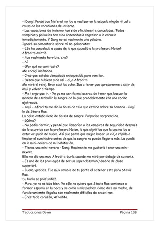 - ¡Dang!, Pensé que Neferet no iba a realizar en la escuela ningún ritual a
causa de las vacaciones de invierno.
- Las vacaciones de invierno han sido oficialmente canceladas. Todos
vampiros y polluelos han sido ordenados a regresar a la escuela
inmediatamente. Y Dang no es realmente una palabra.
Ignoré su comentario sobre mí no-palabrotas.
- ¿Se ha cancelado a causa de lo que sucedió a la profesora Nolan?
Afrodita asintió.
- Fue realmente horrible, ¿no?
- Sí.
- ¿Por qué no vomitaste?
Me encogí incómoda.
- Creo que estaba demasiada enloquecida para vomitar.
- Deseo que hubiera sido así - dijo Afrodita.
Me miré el reloj. Eran casi las ocho. Iba a tener que apresurarme a salir de
aquí y volver a tiempo.
- Me tengo que ir. - Yo ya me sentía mal acerca de tener que buscar la
manera de escabullir la sangre de lo que probablemente era una cocina
ajetreada.
- Aquí - Afrodita me dio la bolsa de tela que estaba sobre su hombro – Cogí
lo de Stevie Rae.
La bolsa estaba llena de bolsas de sangre. Parpadee sorprendida.
- ¿Cómo?
- No podía dormir, y pensé que llamarían a los vampiros de seguridad después
de lo ocurrido con la profesora Nolan, lo que significa que la cocina iba a
estar ocupada de nuevo. Así que pensé que mejor hacer un viaje rápido a
limpiar el suministro antes de que la sangre no puede llegar a más. La quedé
en la mini-nevera de mi habitación.
- Tienes una mini-nevera - Dang. Realmente me gustaría tener una mini-
nevera.
Ella me dio una muy Afrodita-burla cuando me miró por debajo de su nariz.
- Es uno de los privilegios de ser un upperclassman(hombre de clase
superior).
- Bueno, gracias. Fue muy amable de tu parte el obtener esto para Stevie
Rae.
Su burla se profundizó.
- Mira, yo no estaba bien. Yo sólo no quiero que Stevie Rae comience a
formar espuma en la boca y se coma a mis padres. Como dice mi madre, de
funcionamiento ilegales son realmente difíciles de encontrar.
- Eres todo corazón, Afrodita.



Traducciones Dawn                                               Página 139
 
