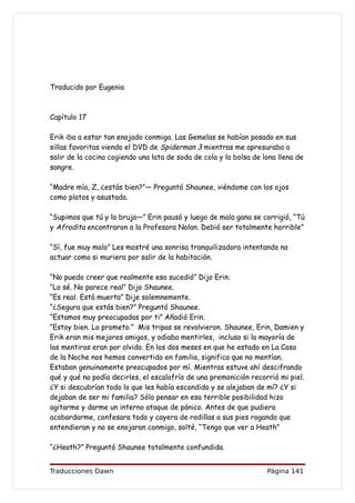 Traducido por Eugenia



Capítulo 17

Erik iba a estar tan enojado conmigo. Las Gemelas se habían posado en sus
sillas favoritas viendo el DVD de Spiderman 3 mientras me apresuraba a
salir de la cocina cogiendo una lata de soda de cola y la bolsa de lona llena de
sangre.

“Madre mía, Z, ¿estás bien?”— Preguntó Shaunee, viéndome con los ojos
como platos y asustada.

“Supimos que tú y la bruja—” Erin pausó y luego de mala gana se corrigió, “Tú
y Afrodita encontraron a la Profesora Nolan. Debió ser totalmente horrible”

“Sí, fue muy malo” Les mostré una sonrisa tranquilizadora intentando no
actuar como si muriera por salir de la habitación.

“No puedo creer que realmente eso sucedió” Dijo Erin.
“Lo sé. No parece real” Dijo Shaunee.
“Es real. Está muerta” Dije solemnemente.
“¿Segura que estás bien?” Preguntó Shaunee.
“Estamos muy preocupadas por ti” Añadió Erin.
“Estoy bien. Lo prometo.” Mis tripas se revolvieron. Shaunee, Erin, Damien y
Erik eran mis mejores amigos, y odiaba mentirles, incluso si la mayoría de
las mentiras eran por olvido. En los dos meses en que he estado en La Casa
de la Noche nos hemos convertido en familia, significa que no mentían.
Estaban genuinamente preocupados por mí. Mientras estuve ahí descifrando
qué y qué no podía decirles, el escalofrío de una premonición recorrió mi piel.
¿Y si descubrían todo lo que les había escondido y se alejaban de mí? ¿Y si
dejaban de ser mi familia? Sólo pensar en esa terrible posibilidad hizo
agitarme y darme un interno ataque de pánico. Antes de que pudiera
acobardarme, confesara todo y cayera de rodillas a sus pies rogando que
entendieran y no se enojaran conmigo, solté, “Tengo que ver a Heath”

“¿Heath?” Preguntó Shaunee totalmente confundida.


Traducciones Dawn                                                   Página 141
 