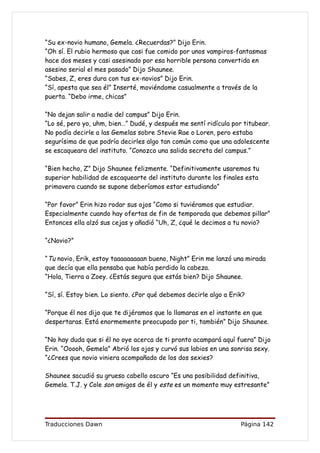“Su ex-novio humano, Gemela. ¿Recuerdas?” Dijo Erin.
“Oh sí. El rubio hermoso que casi fue comido por unos vampiros-fantasmas
hace dos meses y casi asesinado por esa horrible persona convertida en
asesino serial el mes pasado” Dijo Shaunee.
“Sabes, Z, eres dura con tus ex-novios” Dijo Erin.
“Sí, apesta que sea él” Inserté, moviéndome casualmente a través de la
puerta. “Debo irme, chicas”

“No dejan salir a nadie del campus” Dijo Erin.
“Lo sé, pero yo, uhm, bien…” Dudé, y después me sentí ridícula por titubear.
No podía decirle a las Gemelas sobre Stevie Rae o Loren, pero estaba
segurísima de que podría decirles algo tan común como que una adolescente
se escaqueara del instituto. “Conozco una salida secreta del campus.”

“Bien hecho, Z” Dijo Shaunee felizmente. “Definitivamente usaremos tu
superior habilidad de escaquearte del instituto durante los finales esta
primavera cuando se supone deberíamos estar estudiando”

“Por favor” Erin hizo rodar sus ojos “Como si tuviéramos que estudiar.
Especialmente cuando hay ofertas de fin de temporada que debemos pillar”
Entonces ella alzó sus cejas y añadió “Uh, Z, ¿qué le decimos a tu novio?

“¿Novio?”

“Tu novio, Erik, estoy taaaaaaaaan bueno, Night” Erin me lanzó una mirada
que decía que ella pensaba que había perdido la cabeza.
“Hola, Tierra a Zoey. ¿Estás segura que estás bien? Dijo Shaunee.

“Sí, sí. Estoy bien. Lo siento. ¿Por qué debemos decirle algo a Erik?

“Porque él nos dijo que te dijéramos que lo llamaras en el instante en que
despertaras. Está enormemente preocupado por ti, también” Dijo Shaunee.

“No hay duda que si él no oye acerca de ti pronto acampará aquí fuera” Dijo
Erin. “Ooooh, Gemela” Abrió los ojos y curvó sus labios en una sonrisa sexy.
“¿Crees que novio viniera acompañado de los dos sexies?

Shaunee sacudió su grueso cabello oscuro “Es una posibilidad definitiva,
Gemela. T.J. y Cole son amigos de él y este es un momento muy estresante”




Traducciones Dawn                                                  Página 142
 