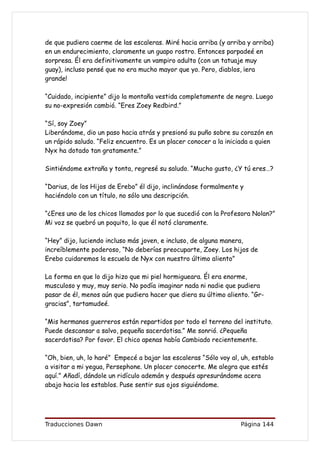 de que pudiera caerme de las escaleras. Miré hacia arriba (y arriba y arriba)
en un endurecimiento, claramente un guapo rostro. Entonces parpadeé en
sorpresa. Él era definitivamente un vampiro adulto (con un tatuaje muy
guay), incluso pensé que no era mucho mayor que yo. Pero, diablos, ¡era
grande!

“Cuidado, incipiente” dijo la montaña vestida completamente de negro. Luego
su no-expresión cambió. “Eres Zoey Redbird.”

“Sí, soy Zoey”
Liberándome, dio un paso hacia atrás y presionó su puño sobre su corazón en
un rápido saludo. “Feliz encuentro. Es un placer conocer a la iniciada a quien
Nyx ha dotado tan gratamente.”

Sintiéndome extraña y tonta, regresé su saludo. “Mucho gusto, ¿Y tú eres…?

“Darius, de los Hijos de Erebo” él dijo, inclinándose formalmente y
haciéndolo con un título, no sólo una descripción.

“¿Eres uno de los chicos llamados por lo que sucedió con la Profesora Nolan?”
Mi voz se quebró un poquito, lo que él notó claramente.

“Hey” dijo, luciendo incluso más joven, e incluso, de alguna manera,
increíblemente poderoso, “No deberías preocuparte, Zoey. Los hijos de
Erebo cuidaremos la escuela de Nyx con nuestro último aliento”

La forma en que lo dijo hizo que mi piel hormigueara. Él era enorme,
musculoso y muy, muy serio. No podía imaginar nada ni nadie que pudiera
pasar de él, menos aún que pudiera hacer que diera su último aliento. “Gr-
gracias”, tartamudeé.

“Mis hermanos guerreros están repartidos por todo el terreno del instituto.
Puede descansar a salvo, pequeña sacerdotisa.” Me sonrió. ¿Pequeña
sacerdotisa? Por favor. El chico apenas había Cambiado recientemente.

“Oh, bien, uh, lo haré” Empecé a bajar las escaleras “Sólo voy al, uh, establo
a visitar a mi yegua, Persephone. Un placer conocerte. Me alegra que estés
aquí.” Añadí, dándole un ridículo ademán y después apresurándome acera
abajo hacia los establos. Puse sentir sus ojos siguiéndome.




Traducciones Dawn                                                  Página 144
 