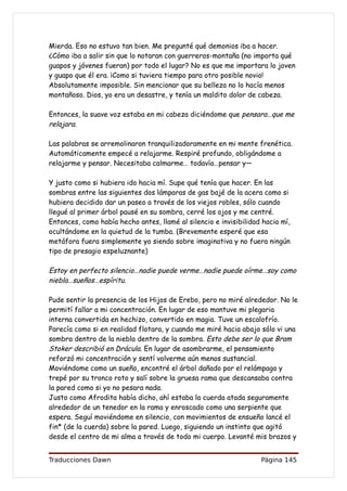 Mierda. Eso no estuvo tan bien. Me pregunté qué demonios iba a hacer.
¿Cómo iba a salir sin que lo notaran con guerreros-montaña (no importa qué
guapos y jóvenes fueran) por todo el lugar? No es que me importara lo joven
y guapo que él era. ¡Como si tuviera tiempo para otro posible novio!
Absolutamente imposible. Sin mencionar que su belleza no lo hacía menos
montañoso. Dios, yo era un desastre, y tenía un maldito dolor de cabeza.

Entonces, la suave voz estaba en mi cabeza diciéndome que pensara…que me
relajara.

Las palabras se arremolinaron tranquilizadoramente en mi mente frenética.
Automáticamente empecé a relajarme. Respiré profundo, obligándome a
relajarme y pensar. Necesitaba calmarme… todavía…pensar y—

Y justo como si hubiera ido hacia mí. Supe qué tenía que hacer. En las
sombras entre las siguientes dos lámparas de gas bajé de la acera como si
hubiera decidido dar un paseo a través de los viejos robles, sólo cuando
llegué al primer árbol pausé en su sombra, cerré los ojos y me centré.
Entonces, como había hecho antes, llamé al silencio e invisibilidad hacia mí,
ocultándome en la quietud de la tumba. (Brevemente esperé que esa
metáfora fuera simplemente yo siendo sobre imaginativa y no fuera ningún
tipo de presagio espeluznante)

Estoy en perfecto silencio…nadie puede verme…nadie puede oírme…soy como
niebla…sueños…espíritu.

Pude sentir la presencia de los Hijos de Erebo, pero no miré alrededor. No le
permití fallar a mi concentración. En lugar de eso mantuve mi plegaria
interna convertida en hechizo, convertido en magia. Tuve un escalofrío.
Parecía como si en realidad flotara, y cuando me miré hacia abajo sólo vi una
sombra dentro de la niebla dentro de la sombra. Esto debe ser lo que Bram
Stoker describió en Drácula. En lugar de asombrarme, el pensamiento
reforzó mi concentración y sentí volverme aún menos sustancial.
Moviéndome como un sueño, encontré el árbol dañado por el relámpago y
trepé por su tronco roto y salí sobre la gruesa rama que descansaba contra
la pared como si yo no pesara nada.
Justo como Afrodita había dicho, ahí estaba la cuerda atada seguramente
alrededor de un tenedor en la rama y enroscado como una serpiente que
espera. Seguí moviéndome en silencio, con movimientos de ensueño lancé el
fin* (de la cuerda) sobre la pared. Luego, siguiendo un instinto que agitó
desde el centro de mi alma a través de todo mi cuerpo. Levanté mis brazos y


Traducciones Dawn                                                  Página 145
 