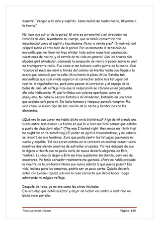 susurré. “Vengan a mí aire y espíritu. Como niebla de media noche, llévenme a
la tierra.”

No tuve que saltar de la pared. El aire se arremolinó a mí alrededor en
caricias de aire, levantando mi cuerpo, que se había convertido tan
insustancial como el espíritu haciéndome flotar a veinte pies* (6 metros) del
césped sobre el otro lado de la pared. Por un momento la sensación de
maravilla que me llenó me hizo olvidar todo sobre maestros asesinados,
cuestiones de novios, y el estrés de mi vida en general. Con los brazos aún
alzados giré alrededor, adorando la sensación de viento y poder sobre mi piel
de transparente rocío. Fue como si me hubiera vuelto parte de la noche. Casi
tocando el suelo me moví a través del camino de hierba hasta que llegué a la
acera que conducía por la calle Utica hasta la plaza Utica. Estaba tan
maravillada que casi olvido esparcir el corrector sobre mis tatuajes del
rostro. A regañadientes, paré para pescar el corrector y el espejo de la
bolsa de lona. Mi reflejo hizo que la respiración se atorara en mi garganta.
Me veía iridiscente. Mi piel brillaba con colores aperlados como un
espejismo. Mi cabello oscuro flotaba a mí alrededor, flotando en una brisa
que soplaba sólo para mí. No lucía humana y tampoco parecía vampiro. Me
veía como un nuevo tipo de ser, nacido de la noche y bendecido con los
elementos.

¿Qué era lo que Loren me había dicho en la biblioteca? Algo de mí siendo una
Diosa entre semidioses. La forma en que lo vi bien me hizo pensar que estaba
a punto de descubrir algo.* (The way I looked right then made me think that
he might be on to something.) El poder se agitó a travesándome, y mi cabello
se levantó de mis hombros. Juro que podía sentir los tatuajes quemando mi
cuello y espalda. Tal vez Loren estaba en lo correcto en muchas cosas—como
nosotros dos siendo amantes de estrellas cruzadas. Tal vez después de que
le dijera a Heath que no podía verlo de nuevo debería alejarme de Erik,
también. La idea de dejar a Erik me hizo quedarme sin aliento, pero era de
esperarse. Yo tenía corazón—realmente me gustaba. ¿Pero no había probado
la muerte de la profesora Nolan que nunca sabrás lo que puede pasar? Esa
vida, incluso para los vampiros, podría ser un poco corta. Quizás debería
estar con Loren— Quizá esa era la cosa correcta que debía hacer. Seguí
admirando mi mágico reflejo.

Después de todo, yo no era como los otros iniciados.
Eso era algo que debía aceptar y dejar de luchar en contra o sentirme un
bicho raro por ello.



Traducciones Dawn                                                Página 146
 