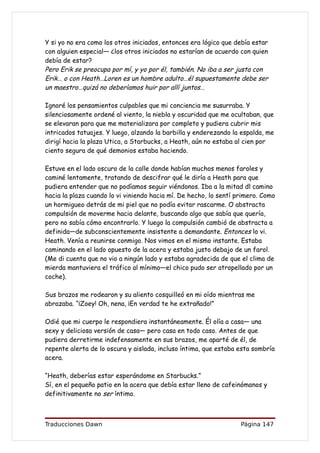 Y si yo no era como los otros iniciados, entonces era lógico que debía estar
con alguien especial— ¿los otros iniciados no estarían de acuerdo con quien
debía de estar?
Pero Erik se preocupa por mí, y yo por él, también. No iba a ser justa con
Erik… o con Heath…Loren es un hombre adulto…él supuestamente debe ser
un maestro…quizá no deberíamos huir por allí juntos…

Ignoré los pensamientos culpables que mi conciencia me susurraba. Y
silenciosamente ordené al viento, la niebla y oscuridad que me ocultaban, que
se elevaran para que me materializara por completo y pudiera cubrir mis
intricados tatuajes. Y luego, alzando la barbilla y enderezando la espalda, me
dirigí hacia la plaza Utica, a Starbucks, a Heath, aún no estaba al cien por
ciento segura de qué demonios estaba haciendo.

Estuve en el lado oscuro de la calle donde habían muchos menos faroles y
caminé lentamente, tratando de descifrar qué le diría a Heath para que
pudiera entender que no podíamos seguir viéndonos. Iba a la mitad dl camino
hacia la plaza cuando lo vi viniendo hacia mí. De hecho, lo sentí primero. Como
un hormigueo detrás de mi piel que no podía evitar rascarme. O abstracta
compulsión de moverme hacia delante, buscando algo que sabía que quería,
pero no sabía cómo encontrarlo. Y luego la compulsión cambió de abstracta a
definida—de subconscientemente insistente a demandante. Entonces lo vi.
Heath. Venía a reunirse conmigo. Nos vimos en el mismo instante. Estaba
caminando en el lado opuesto de la acera y estaba justo debajo de un farol.
(Me di cuenta que no vio a ningún lado y estaba agradecida de que el clima de
mierda mantuviera el tráfico al mínimo—el chico pudo ser atropellado por un
coche).

Sus brazos me rodearon y su aliento cosquilleó en mi oído mientras me
abrazaba. “¡Zoey! Oh, nena, ¡En verdad te he extrañado!”

Odié que mi cuerpo le respondiera instantáneamente. Él olía a casa— una
sexy y deliciosa versión de casa— pero casa en todo caso. Antes de que
pudiera derretirme indefensamente en sus brazos, me aparté de él, de
repente alerta de lo oscura y aislada, incluso íntima, que estaba esta sombría
acera.

“Heath, deberías estar esperándome en Starbucks.”
Sí, en el pequeño patio en la acera que debía estar lleno de cafeinómanos y
definitivamente no ser íntimo.



Traducciones Dawn                                                  Página 147
 