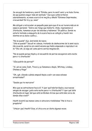 Se encogió de hombros y sonrió “Estaba, pero te sentí venir y no hubo forma
de que pudiera seguir más ahí sentado.” Sus ojos cafés brillaron
adorablemente, su mano acarició mi mejilla y añadió “Estamos Imprimados,
¿recuerdas? Es tú y yo, nena”

Me obligué a retroceder un pequeño paso para que él no es tuviera más en mi
espacio personal. “Sobre eso tengo que hablarte. Anda, regresemos al
Starbucks, tomemos un par de bebidas y hablemos.” En público. Donde no
estaría tentada a empujarlo de la acera hacia un callejón y hundir mis
dientes en su dulce cuello y…

“No se puede” dijo, sonriendo de nuevo.
“¿No se puede?” Sacudí mi cabeza, tratando de deshacerme de la semi-sucia
(de acuerdo, quizá no era semi) escena que había empezado a reproducir en
mi *(ho-ish, es algo así como perra-zorra) imaginación.

“No se puede porque Kayla y el escuadrón de perras escogieron esta noche
para ir a Starbucks”

“¿Escuadrón de perras?”

“Sí, así es como Josh, Travis y yo llamamos a Kayla, Whitney, Lindsey,
Chelsea y Paige”

“Oh, ugh. ¿Desde cuándo empezó Kayla a salir con esas odiosas
arrastradas?”

“Desde que te marcaron”

Mis ojos se estrecharon hacia él. Y ¿por qué habrían Kayla y sus nuevas
amigas de escoger justo esta noche para ir a Starbucks? Y ¿por qué éste
Starbucks en lugar del que está en Broken Arrow que está más cerca de
donde ellos viven?”

Heath levantó sus manos como si estuviera rindiéndose “¡No lo hice a
propósito!”

“¿Hacer qué, Heath? Dios, el chico era un idiota algunas veces.




Traducciones Dawn                                                 Página 148
 
