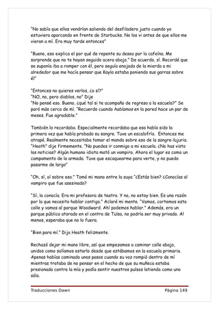 “No sabía que ellos vendrían saliendo del desfiladero justo cuando yo
estuviera aparcando en frente de Starbucks. No los vi antes de que ellos me
vieran a mí. Era muy tarde entonces”

“Bueno, eso explica el por qué de repente su deseo por la cafeína. Me
sorprende que no te hayan seguido acera abajo.” De acuerdo, sí. Recordé que
se suponía iba a romper con él, pero seguía enojada de la mierda a mi
alrededor que me hacía pensar que Kayla estaba poniendo sus garras sobre
él”

“Entonces no quieres verlos, ¿o sí?”
“NO, no, pero diablos, no” Dije
“No pensé eso. Bueno, ¿qué tal si te acompaño de regreso a la escuela?” Se
paró más cerca de mí. “Recuerdo cuando hablamos en la pared hace un par de
meses. Fue agradable.”

También lo recordaba. Especialmente recordaba que esa había sido la
primera vez que había probado su sangre. Tuve un escalofrío. Entonces me
atrapé. Realmente necesitaba tomar el mando sobre eso de la sangre-lujuria.
“Heath” dije firmemente. “No puedes ir conmigo a mi escuela. ¿No has visto
las noticias? Algún humano idiota mató un vampiro. Ahora el lugar es como un
campamento de la armada. Tuve que escaquearme para verte, y no puedo
pasarme de largo”

“Oh, sí, oí sobre eso.” Tomó mi mano entre la suya “¿Estás bien? ¿Conocías al
vampiro que fue asesinado?

“Sí, la conocía. Era mi profesora de teatro. Y no, no estoy bien. Es una razón
por la que necesito hablar contigo.” Aclaré mi mente. “Vamos, cortemos esta
calle y vamos al parque Woodward. Ahí podemos hablar.” Además, era un
parque público atorado en el centro de Tulsa, no podría ser muy privado. Al
menos, esperaba que no lo fuera.

“Bien para mí.” Dijo Heath felizmente.

Rechazó dejar mi mano libre, así que empezamos a caminar calle abajo,
unidos como solíamos estarlo desde que estábamos en la escuela primaria.
Apenas habías caminado unos pasos cuando su voz rompió dentro de mí
mientras trataba de no pensar en el hecho de que su muñeca estaba
presionada contra la mía y podía sentir nuestros pulsos latiendo como uno
sólo.


Traducciones Dawn                                                  Página 149
 