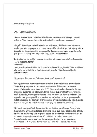 Traducido por Eugenia



CAPITULO DIECIOCHO

“Heath, concéntrate.” Canalicé el calor que atravesaba mi cuerpo con una
molestia. “Los túneles. Deberías estar diciéndome lo que recuerdas”

“Oh, sí.” Sonrió con su linda sonrisa de niño malo. “Realmente no recuerdo
mucho, por eso te pregunto a ti sobre eso. Sólo dientes, garras, ojos y eso, y
después tú. Es como un tipo de pesadilla. Bueno, excepto por la parte en la
que apareces. Esa parte es genial. Hey, Z, ¿me rescataste?”

Rodé mis ojos hacia él y comencé a caminar de nuevo, arrastrándolo conmigo.
“Sí, te rescaté, tonto”
“¿De qué?”
“Dios, ¿no lees los diarios? La historia estaba en la página dos.” Había sido un
adorable, pero ficticio artículo donde citaban la falsa declaración del
Detective Marx.

“Sí, pero no dice mucho. Entonces, ¿qué pasó realmente?”

Mastiqué mi labio mientras mi mente corría. Él no recordaba mucho sobre
Stevie Rae y su paquete de cositas no-muertas. El bloqueo de Neferet
seguía obviamente en su lugar con él. Y, de repente caí en la cuenta de que
eso debía quedarse en ese lugar. Entre menos supiera Heath sobre lo que
había sucedido, menos posibilidades tenía Neferet de darle a Neferet una
segunda idea que equivaldría a una tercer metedura de pata, que no sería
nada buena para él. Además, el chico debía arreglárselas con su vida. Su vida
humana. Y dejar de obsesionarme conmigo y las cosas de vampiros.

“No había mucho más de lo que los diarios decían. No sé quien fue el chico,
seguramente un vagabundo loco. El mismo chico que había asesinado a Chris y
a Brad. Te encontré y usé mi poder sobre los elementos para alejarte de él,
pero eras un completo desastre. Él te había cortado y esas cosas.
Probablemente es por eso que tienes recuerdos tan raros, cuando no
recordabas nada.” Era mi turno de encogerme de hombros. “Yo no me


Traducciones Dawn                                                   Página 151
 