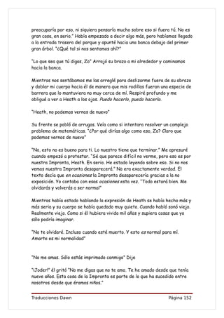 preocuparía por eso, ni siquiera pensaría mucho sobre eso si fuera tú. No es
gran cosa, en serio.” Había empezado a decir algo más, pero habíamos llegado
a la entrada trasera del parque y apunté hacia una banca debajo del primer
gran árbol. “¿Qué tal si nos sentamos ahí?”

“Lo que sea que tú digas, Zo” Arrojó su brazo a mi alrededor y caminamos
hacia la banca.

Mientras nos sentábamos me las arreglé para deslizarme fuera de su abrazo
y doblar mi cuerpo hacia él de manera que mis rodillas fueran una especie de
barrera que lo mantuviera no muy cerca de mí. Respiré profundo y me
obligué a ver a Heath a los ojos. Puedo hacerlo, puedo hacerlo.

“Heath, no podemos vernos de nuevo”

Su frente se pobló de arrugas. Veía como si intentara resolver un complejo
problema de matemáticas. “¿Por qué dirías algo como eso, Zo? Claro que
podemos vernos de nuevo”

“No, esto no es bueno para ti. Lo nuestro tiene que terminar.” Me apresuré
cuando empezó a protestar. “Sé que parece difícil no verme, pero eso es por
nuestra Impronta, Heath. En serio. He estado leyendo sobre eso. Si no nos
vemos nuestra Impronta desaparecerá.” No era exactamente verdad. El
texto decía que en ocasiones la Impronta desaparecería gracias a la no
exposición. Yo contaba con esas ocasiones esta vez. “Todo estará bien. Me
olvidarás y volverás a ser normal”

Mientras había estado hablando la expresión de Heath se había hecho más y
más seria y su cuerpo se había quedado muy quieto. Cuando habló sonó viejo.
Realmente viejo. Como si él hubiera vivido mil años y supiera cosas que yo
sólo podría imaginar.

“No te olvidaré. Incluso cuando esté muerto. Y esto es normal para mí.
Amarte es mi normalidad”



“No me amas. Sólo estás imprimado conmigo” Dije

“¡Joder!” él gritó “No me digas que no te amo. Te he amado desde que tenía
nueve años. Esta cosa de la Impronta es parte de lo que ha sucedido entre
nosotros desde que éramos niños.”


Traducciones Dawn                                                Página 152
 