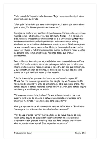 “Esta cosa de la Impronta debe terminar.” Dije calmadamente mientras me
encontraba con su mirada.

“¿Por qué? Te he dicho que esto es bueno para mí. Y sabes que somos el uno
para el otro, Zo. Tienes que creer en lo nuestro.”

Sus ojos me imploraron y sentí mis tripas torcerse. Estaba en lo correcto en
muchas cosas. Habíamos nosotros dos por mucho tiempo— Y si no hubiera
sido Marcada, probablemente hubiéramos ido a la universidad juntos y nos
hubiéramos casado después de graduarnos. Habríamos tenido niños y
viviríamos en los suburbios y hubiéramos tenido un perro. Tendríamos peleas
de vez en cuando, mayormente sobre él siendo demasiado obsesivo con los
deportes, y luego lo hubiéramos arreglado cuando me trajera flores y ositos
de peluche como lo habíamos venido haciendo desde que éramos
adolescentes.

Pero había sido Marcada y mi vieja vida había muerto cuando la nueva Zoey
nació. Entre más pensaba sobre eso, más segura estaba que terminar con
Heath era lo que debía hacer. Conmigo él no podría ser más que mi Renfield,
y dulce Heath, el amor de mi niñez, él merecía algo más que eso. Caí en la
cuenta de lo qué tenía que hacer y cómo hacerlo.

“Heath, la verdad es que no es tan bueno para mí como lo es para ti”
Mi voz fue fría y carente de emoción. “No es más tú y yo. Tengo novio. Un
novio real. Él es como yo. Él no es un humano. Él es lo que quiero ahora.” No
estaba segura si estaba hablando acerca de Erik o Loren, pero estaba segura
del dolor que nubló los ojos de Heath.

“Si tengo que compartirte, Lo haré” Su voz se había reducido casi a un
suspiro, miró lejos de mí como si estuviera demasiado avergonzado para
encontrar mi mirada. “Haré lo que sea para no perderte”

Hice que algo dentro de mí se rompiera, pero me reí de Heath. “¡Escúchate!
Suenas patético. ¿Sabes cómo lucen los hombres vampiro?”

“No” Su voz era más fuerte y me vio a los ojos de nuevo “No, no sé como
lucen. Estoy seguro de que pueden hacer un montón de cosas geniales.
Seguramente son grandes y malos y todo eso. Pero conozco una cosa que
ellos no pueden hacer y yo sí. Ellos no pueden hacer esto.”



Traducciones Dawn                                                Página 153
 