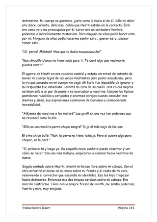 detenerme. Mi cuerpo se quemaba, justo como lo hacía el de él. Sólo mi dolor
era dulce, caliente, delicioso. Sabía que Heath estaba en lo correcto. Erik
era como yo y me preocupaba por él. Loren era un verdadero hombre,
poderoso e increíblemente misterioso. Pero ninguno de ellos podía hacer esto
por mí. Ninguno de ellos podía hacerme sentir esto… querer esto…desear
tomar esto…

“¡Sí, perra! ¡Móntalo! ¡Haz que le duela muuuuuuuucho!”

“Ese chiquillo blanco no tiene nada para ti. Te daré algo que realmente
puedas sentir”

El agarre de Heath en mis caderas cambió y estaba en mitad del intento de
mover mi cuerpo lejos de las voces insultantes para poder escudarme, pero
la ira que punzaba en mi cuerpo me cegó. Mi furia fue imposible de ignorar y
mi respuesta fue inmediata. Levanté mi cara de su cuello. Dos chicos negros
estaban sólo a un par de pasos y se acercaban a nosotros. Usaban los típicos
pantalones hundidos y estúpidos y enormes abrigos cuando descubrí mis
dientes y siseé, sus expresiones cambiaron de burlonas a conmocionada
incredulidad.

“Aléjense de nosotros o los mataré” Les gruñí en una voz tan poderosa que
no reconocí como la mía.

“¡Ella es una maldita perra chupa sangre!” Dijo el más bajo de los dos.

El otro chico bufó. “Nah, la perra no tiene tatuaje. Pero si quiere algo para
chupar, se lo daré.”

“Sí, primero tú y luego yo. Su pequeño novio punketo puede observar y ver
cómo se hace.” Con una risa maligna, empezaron a caminar hacia nosotros de
nuevo.

Seguía sentada sobre Heath, levanté mi brazo libre sobre mi cabeza. Con el
otro arrastré el dorso de mi mano sobre mi frente y el resto de mi cara,
removiendo el corrector que escondía mi identidad. Eso los hizo tropezar
hasta detenerse. Entonces mis dos brazos estaban sobre mi cabeza. Era
sencillo centrarme. Llena con la sangre fresca de Heath, me sentía poderosa,
fuerte y muy, muy enojada.




Traducciones Dawn                                                  Página 155
 