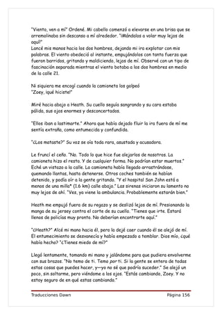 “Viento, ven a mí” Ordené. Mi cabello comenzó a elevarse en una brisa que se
arremolinaba sin descanso a mí alrededor. “¡Mándalos a volar muy lejos de
aquí!”
Lancé mis manos hacia los dos hombres, dejando mi ira explotar con mis
palabras. El viento obedeció al instante, empujándolos con tanta fuerza que
fueron barridos, gritando y maldiciendo, lejos de mí. Observé con un tipo de
fascinación separada mientras el viento botaba a los dos hombres en medio
de la calle 21.

Ni siquiera me encogí cuando la camioneta los golpeó
“Zoey, ¡qué hiciste!”

Miré hacia abajo a Heath. Su cuello seguía sangrando y su cara estaba
pálida, sus ojos enormes y desconcertados.

“Ellos iban a lastimarte.” Ahora que había dejado fluir la ira fuera de mí me
sentía extraña, como entumecida y confundida.

“¿Los mataste?” Su voz se oía toda rara, asustada y acusadora.

Le fruncí el ceño. “No. Todo lo que hice fue alejarlos de nosotros. La
camioneta hizo el resto. Y de cualquier forma. No podrían estar muertos.”
Eché un vistazo a la calle. La camioneta había llegado arrastrándose,
quemando llantas, hasta detenerse. Otros coches también se habían
detenido, y podía oír a la gente gritando. “Y el hospital San John está a
menos de una milla* (1.6 km) calle abajo.” Las sirenas iniciaron su lamento no
muy lejos de ahí. “Ves, ya viene la ambulancia. Probablemente estarán bien.”

Heath me empujó fuera de su regazo y se deslizó lejos de mí. Presionando la
manga de su jersey contra el corte de su cuello. “Tienes que irte. Estará
llenos de policías muy pronto. No deberían encontrarte aquí.”

“¿Heath?” Alcé mi mano hacia él, pero la dejé caer cuando él se alejó de mí.
El entumecimiento se desvanecía y había empezado a temblar. Dios mío, ¿qué
había hecho? “¿Tienes miedo de mí?”

Llegó lentamente, tomando mi mano y jalándome para que pudiera envolverme
con sus brazos. “No temo de ti. Temo por ti. Si la gente se entera de todas
estas cosas que puedes hacer, y—yo no sé que podría suceder.” Se alejó un
poco, sin soltarme, pero viéndome a los ojos. “Estás cambiando, Zoey. Y no
estoy seguro de en qué estas cambiando.”


Traducciones Dawn                                                  Página 156
 