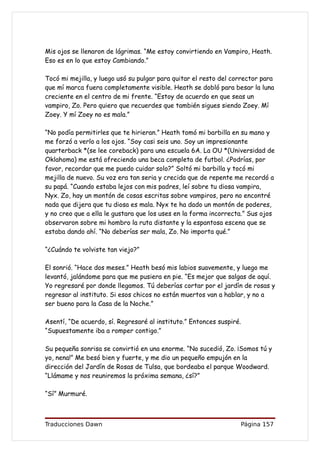 Mis ojos se llenaron de lágrimas. “Me estoy convirtiendo en Vampiro, Heath.
Eso es en lo que estoy Cambiando.”

Tocó mi mejilla, y luego usó su pulgar para quitar el resto del corrector para
que mí marca fuera completamente visible. Heath se dobló para besar la luna
creciente en el centro de mi frente. “Estoy de acuerdo en que seas un
vampiro, Zo. Pero quiero que recuerdes que también sigues siendo Zoey. Mí
Zoey. Y mí Zoey no es mala.”

“No podía permitirles que te hirieran.” Heath tomó mi barbilla en su mano y
me forzó a verlo a los ojos. “Soy casi seis uno. Soy un impresionante
quarterback *(se lee coreback) para una escuela 6A. La OU *(Universidad de
Oklahoma) me está ofreciendo una beca completa de futbol. ¿Podrías, por
favor, recordar que me puedo cuidar solo?” Soltó mi barbilla y tocó mi
mejilla de nuevo. Su voz era tan seria y crecida que de repente me recordó a
su papá. “Cuando estaba lejos con mis padres, leí sobre tu diosa vampira,
Nyx. Zo, hay un montón de cosas escritas sobre vampiros, pero no encontré
nada que dijera que tu diosa es mala. Nyx te ha dado un montón de poderes,
y no creo que a ella le gustara que los uses en la forma incorrecta.” Sus ojos
observaron sobre mi hombro la ruta distante y la espantosa escena que se
estaba dando ahí. “No deberías ser mala, Zo. No importa qué.”

“¿Cuándo te volviste tan viejo?”

El sonrió. “Hace dos meses.” Heath besó mis labios suavemente, y luego me
levantó, jalándome para que me pusiera en pie. “Es mejor que salgas de aquí.
Yo regresaré por donde llegamos. Tú deberías cortar por el jardín de rosas y
regresar al instituto. Si esos chicos no están muertos van a hablar, y no a
ser bueno para la Casa de la Noche.”

Asentí, “De acuerdo, sí. Regresaré al instituto.” Entonces suspiré.
“Supuestamente iba a romper contigo.”

Su pequeña sonrisa se convirtió en una enorme. “No sucedió, Zo. ¡Somos tú y
yo, nena!” Me besó bien y fuerte, y me dio un pequeño empujón en la
dirección del Jardín de Rosas de Tulsa, que bordeaba el parque Woodward.
“Llámame y nos reuniremos la próxima semana, ¿sí?”

“Sí” Murmuré.



Traducciones Dawn                                                 Página 157
 