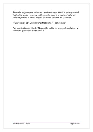 Empezó a alejarse para poder ver cuando me fuera. Me di la vuelta y caminé
hacia el jardín de rosas. Automáticamente, como si lo hubiese hecho por
décadas, llamé a la niebla, magia y oscuridad para que me cubrieran.

“¡Wow, genial, Zo!” Lo oí gritar detrás de mí. “¡Te amo, nena!”

“Yo también te amo, Heath.” No me di la vuelta, pero susurré en el viento y
le ordené que llevara mi voz hasta él.




Traducciones Dawn                                                 Página 158
 
