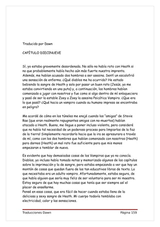 Traducido por Dawn

CAPÍTULO DIECINUEVE



Sí, yo estaba gravemente desordenada. No sólo no había roto con Heath si
no que probablemente había hecho aún más fuerte nuestra imprenta.
Además, me habían acusado dos hombres a ser asesina. Sentí un escalofrió
una sensación de enferma. ¿Qué diablos me ha ocurrido? He estado
bebiendo la sangre de Heath y solo por pasar un buen rato (Jesús, yo me
estaba convirtiendo en una puta) y, a continuación, los hombres habían
comenzado a jugar con nosotros y fue como si algo dentro de mí enloqueciera
y pasó de ser la estable Zoey a Zoey la asesina Psicótica Vampiro. ¿Que era
lo que pasó? ¿Qué hacia un vampiro cuando su humano impreso se encontraba
en peligro?

Me acordé de cómo en los túneles me enojé cuando los “amigos” de Stevie
Rae (que eran realmente repugnantes amigos con no-muertos) habían
atacado a Heath. Bueno, me llegue a poner incluso violenta, pero consideré
que no había tal necesidad de un poderoso proceso para limpiarlos de la faz
de la tierra! Simplemente recordarlo hacia que la ira se apresurara a través
de mí, como con los dos hombres que habían comenzado con nosotros (Heath)
para darnos (Heath) un mal rato fue suficiente para que mis manos
empezaran a temblar de nuevo.

Es evidente que hay demasiadas cosas de los Vampiros que yo no conocía.
Diablos, yo incluso había tomado notas y memorizado algunos de los capítulos
sobre la imprimación y la de sangre, pero estaba empezando a ver que hay un
montón de cosas que quedan fuera de los tan educativos libros de texto. Lo
que necesitaba era un adulto vampiro. Afortunadamente, estaba segura, de
que había alguien que sería muy feliz de ser voluntario para ser mi maestro.
Estoy seguro de que hay muchas cosas que tenía que ser siempre así el
placer de enseñarme.
Pensé en esas cosas, que era fácil de hacer cuando estaba llena de la
deliciosa y sexy sangre de Heath. Mi cuerpo todavía temblaba con
electricidad, calor y las sensaciones.


Traducciones Dawn                                               Página 159
 