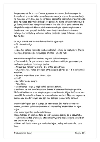 las personas de fe la crucificaron y picaron su cabeza, la dejaron por la
trampilla en la pared este con un hermoso mensaje acerca de que una bruja
no tiene que vivir. Creo que mi perdedor padrastro podría haber participado,
pero no puedo decir nada al respecto porque mi mamá está cubriéndole, y si
yo fuera por ella esa rata probablemente iría a la cárcel para siempre. He
chupado la sangre de Heath y fui interrumpida por algunos aspirantes a
bandas que creo que podrían haber muerto accidentalmente si no me
retengo, Loren Blake y yo hemos estado haciendo cosas. Entonces, ¿cómo
fue tu día?

La vieja Stevie Rae estaba dentro de esos ojos rojos.
- Oh dios mío - dijo.
- Sí.
- ¿Qué has estado haciendo con Loren Blake? - Como de costumbre, Stevie
Rae llega al corazón de los jugosos chismes - ¿Cómo fue?

Me miraba y suspiró iniciando su segunda bolsa de sangre.
- Fue increíble. Sé que esto va a sonar totalmente ridículo, pero creo que
realmente podemos tener algo juntos.
- Al igual que Romeo y Julieta - dijo entre golondrinas.
- Uh, Stevie Rae, vamos a utilizar otra analogía, ¿si? Lo de R & J no terminó
muy bien.
- Apuesto a que tiene buen sabor - dijo.
- ¿Huh?
- Me refiero a su sangre.
- Yo no lo sé.
- Sin embargo - dijo, y llegó a otra bolsa de sangre.
- Hablando de eso. Será mejor que frenes el consumo de sangre potable.
Neferet ha llamado a los vampiros guerreros llamados Hijos de Erebos y es
muy difícil escabullirse fuera de la escuela ahora mismo. No estoy segura de
cuando voy a poder volver aquí con más sabrosa y sangrienta bondad.

Un escalofrío pasó por el cuerpo de Stevie Rae. Ella había estado casi
normal, pero mis palabras aplanaron su expresión y encendieron los ojos
rojos.
- No puedo aguantar mucho más tiempo.
Había hablado en ese bajo tono de voz tensa que casi no se la escuchaba.
- ¿Es que necesitas gran cosa, Stevie Rae? Quiero decir, no sólo estas bien
con una ración o algo?
- ¡No es así! Puedo sentir que se desliza lejos... más y más cada día... cada
hora.


Traducciones Dawn                                                  Página 161
 