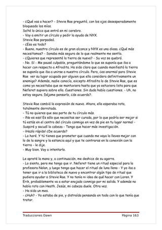 - ¿Qué vas a hacer? - Stevie Rae preguntó, con los ojos desesperadamente
bloqueado los míos.
Solté lo único que entró en mi cerebro.
- Voy a emitir un círculo y pedir la ayuda de NYX.
Stevie Rae parpadeó.
- ¿Eso es todo?
- Bueno, nuestro círculo es de gran alcance y NYX es una diosa. ¿Qué más
necesitamos? - Sonaba más segura de lo que realmente me sentía.
- ¿Quieres que representé la tierra de nuevo? - Su voz se quebró.
- No. Sí - Me pausé culpable, preguntándome lo que se suponía que iba a
hacer con respecto a Afrodita. Ha sido claro que cuando manifestó la tierra
se suponía que iba a unirse a nuestro círculo. Pero, ¿es anormal para Stevie
Rae ver su lugar ocupado por alguien que ella considera definitivamente un
enemigo? Además, nadie conocía, excepto Afrodita lo de Stevie Rae, que es
como yo necesitaba que se mantuviera hasta que yo estuviera lista para que
Neferet supiera sobre ella. Cuestiones. Sin duda había cuestiones. - Uh, no
estoy segura. Déjame pensarlo, ¿de acuerdo?.

Stevie Rae cambió la expresión de nuevo. Ahora, ella esperaba rota,
totalmente derrotada.
- Tú no quieres que sea parte de tu círculo más.
- ¡No es eso! Es sólo que necesitas ser curada, por lo que podría ser mejor si
tú estás en el centro del círculo conmigo en vez de pie en tu lugar normal -
Suspiré y sacudí la cabeza - Tengo que hacer más investigación.
- ¡Hazlo rápido! ¿De acuerdo?
- Lo haré. Y tú tienes que prometer que cuando me vaya lo lleves mejor con
lo de la sangre y la estancia aquí y que te centraras en la conexión con la
tierra - le dije.
- Muy bien. Voy a intentarlo.

Le apreté la mano y, a continuación, me deshice de su agarre.
- Lo siento, pero me tengo que ir. Neferet tiene un ritual especial para la
profesora Nolan, y luego tengo que hacer el ritual de luna llena - Y yo iba a
tener que ir a la biblioteca de nuevo y encontrar algún tipo de ritual que
pudiera ayudar a Stevie Rae. Y no tenía ni idea de qué hacer con Loren. Y
Erik, probablemente va a estar enojado conmigo por mi salida. Y además no
había roto con Heath. Jesús, mi cabeza duele. Otra vez.
- Ha sido un mes.
- ¿Huh? - Yo estaba de pie, y distraída pensando en todo con lo que tenía que
tratar.



Traducciones Dawn                                                  Página 163
 