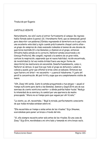 Traducido por Eugenia



CAPITULO VEINTE

Naturalmente, me volví cauta al entrar furtivamente al campus. De regreso
había flotado sobre la pared. (Sí, literalmente floté, que es demasiado genial
para describir con palabras.) Estaba regresando al dormitorio en lo que creía
una excelente velocidad y sigilo cuando prácticamente choqué contra ellos—
un grupo de vampiros de clase avanzada rodeados al menos de una docena de
guerreros montaña (Vi a las Gemelas y a Damien en el grupo, entonces
Afrodita había estado en lo correcto, Neferet estaba encerrando a mi
Concejo Prefecto). Me congelé, regresé a la sombra de un gran roble,
contuve la respiración, esperando que mi nueva habilidad, recién encontrada,
de invisibilidad (o tal vez niebla-bilidad fuera una mejor forma de
describirlo) me mantuviera sin escondida. Desafortunadamente, como vi,
Neferet se detuvo, lo que hizo que todo el grupo se detuviera. Ladeó su
cabeza y puedo jurar que olfateó la brisa como un sabueso. Entonces sus
ojos fueron a mi árbol —mi escondite — y pareció taladrarme. Y justo ahí
perdí la concentración. Mi piel tiritó y supe que era completamente visible de
nuevo.

“¡Oh, Zoey! Ahí estás. Justo le estaba preguntando a tus amigos — pausó el
tiempo suficiente para darle a las Gemelas, Damien y (¡ayy!) Erik una de sus
sonrisas de ciento veinticinco watts— a dónde podrías haber huido.” Redujo
la intensidad de su sonrisa y la cambió por una apariencia de madre
preocupada. “Ahora no es tiempo para que vagues por ahí tú sola.”

“Lo siento, yo, eh, necesitaba…” Bajé la mirada, perfectamente consciente
de que todas miradas estaban sobre mí.

“Ella necesitaba un tiempo a solas antes de los rituales.” Dijo Shaunee,
acercándose para poner un brazo a través del mío.

“Sí, ella siempre necesita estar sola antes de los rituales. Es una cosa de
Zoey.” Dijo Erin, moviéndose a mi otro lado y tomando mi otro brazo vacío.




Traducciones Dawn                                                 Página 165
 