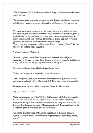 “Síp, lo llamamos T.S.Z. —Tiempo a Solas de Zoey.” Dijo Damien, uniéndose a
nosotras tres.

“Es medio molesto, ¿pero qué podemos hacer?” Erik se movió para colocarse
detrás de mí y posar sus manos tibias sobre mis hombros. “Esa es nuestra
Z.”

Tuve que luchar para no romper en lágrimas, mis amigos eran los mejores.
Por supuesto, Neferet probablemente sabría que estaban mintiendo, pero lo
habían hecho de tal forma que pareciera una travesurita adolescente (es
decir, escaquearme para terminar con un novio) contra una gran travesura
(es decir, esconder mi no-muerta muerta mejor amiga).
“Bueno, quiero que asegures tu tiempo a solas en el futuro próximo.” Me dijo
Neferet en un tono medio juguetón.

“Lo haré. Lo siento.” Balbuceé

“Y ahora, sigamos con el ritual” Regiamente, Neferet salió del grupo,
causando que los guerreros se desordenaran al intentar seguirla. Dejándonos
a mí y a mi racimo de amigos, figurativamente, en el polvo.

Por supuesto, la seguimos. ¿Qué más podríamos hacer?

“Entonces, ¿atrapaste al mugrosín?” Susurró Shaunee.

“¿Ah?” Parpadeé confundida hacia ella. ¿Cómo sabía ella que había estado
perramente moliendo a Heath? ¿Se notaba? ¡Dios, iba a morir si se notaba!

Erin hizo rodar los ojos. “Heath. Ruptura. Tú con él.” Ella susurró.

“Oh, eso. Bueno, yo, eh…”

“Estuve preocupado por ti hoy” Erik se había movido y hábilmente empujó a
Shaunee de su lugar a mi lado. Esperaba que las Gemelas le sisearan y
empujaran, en lugar de eso nos menearon sus cejas y regresaron a hablar con
Damien. Oí a Shaunee murmurar, “Taaaaaaaan bueno” Dios, podían enfrentar
a Neferet, pero la belleza de Erik las intimidaba.

“Lo siento” Dije hastiada, sintiéndome culpable de lo bien que se sintió
cuando él tomó mi mano. “No quería que te preocuparas. Sólo tengo, bueno,
cosas.”


Traducciones Dawn                                                      Página 166
 