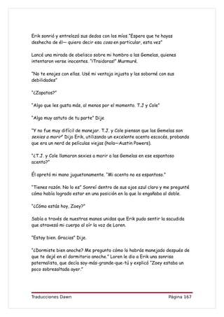 Erik sonrió y entrelazó sus dedos con los míos “Espero que te hayas
deshecho de él— quiero decir esa cosa en particular, esta vez”

Lancé una mirada de obelisco sobre mi hombro a las Gemelas, quienes
intentaron verse inocentes. “¡Traidoras!” Murmuré.

“No te enojes con ellas. Usé mi ventaja injusta y las soborné con sus
debilidades”

“¿Zapatos?”

“Algo que les gusta más, al menos por el momento. T.J y Cole”

“Algo muy astuto de tu parte” Dije

“Y no fue muy difícil de manejar. T.J. y Cole piensan que las Gemelas son
sexies a morir” Dijo Erik, utilizando un excelente acento escocés, probando
que era un nerd de películas viejas (hola—Austin Powers).

“¿T.J. y Cole llamaron sexies a morir a las Gemelas en ese espantoso
acento?”

Él apretó mi mano juguetonamente. “Mi acento no es espantoso.”

“Tienes razón. No lo es” Sonreí dentro de sus ojos azul claro y me pregunté
cómo había logrado estar en una posición en la que lo engañaba al doble.

“¿Cómo estás hoy, Zoey?”

Sabía a través de nuestras manos unidas que Erik pudo sentir la sacudida
que atravesó mi cuerpo al oír la voz de Loren.

“Estoy bien. Gracias” Dije.

“¿Dormiste bien anoche? Me pregunto cómo lo habrás manejado después de
que te dejé en el dormitorio anoche.” Loren le dio a Erik una sonrisa
paternalista, que decía soy-más-grande-que-tú y explicó “Zoey estaba un
poco sobresaltada ayer.”




Traducciones Dawn                                                 Página 167
 