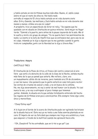 y había estado en mis birthmas muchos más años. Bueno, sí, sabía cosas
sobre mí que el resto de ellos no. No había nada
extraño al respecto! El chico había estado en mi vida durante siete
años. Erik y Damián, las mellizas y Jack había estado en mi vida durante dos
meses o menos. ¿Cómo era eso mi culpa?
A propósito, hice un espectáculo de mirar mi reloj. "Se supone que he
quedado con mi abuela en Starbucks en quince minutos. Será mejor no llegar
tarde. "Caminé a la puerta, pero antes de la pausa izquierda de la sala. Me di
la vuelta y miré a mi grupo de amigos. "Yo no quería herir los sentimientos de
nadie. Lo siento si la nota de Heath hizo que os sintieseis mal, pero eso no es
mi culpa. Además yo le dije a alguien que no me gustaba cuando la gente
trata mi cumpleaños junto con la Navidad se lo dije a Stevie Rae. "




Traductora: Asayra

CAPÍTULO TRES

El Starbucks de la Plaza de Utica, el fresco del centro comercial al aire
libre que está a la derecha de la calle de la Casa de la Noche, estaba mucho
más lleno de lo que yo pensé que estaría. Me refiero, claro, era
un inusualmente cálido día de invierno, pero también era 24 de diciembre,
y casi las nueve. Uno pensaría que la gente estará en casa lista para recibir
las visitas de ciruelas de azúcar y más, y no en busca de la cafeína.
No, me dije severamente, no voy a estar de mal humor con la abuela. Yo casi
nunca la veo, y no voy a estropear el poco tiempo que tenemos
juntas. Además, la abuela era la que estaba totalmente enterada del hecho
los regalos de birthmas eran poco convincentes. Ella siempre tiene algo como
único y maravilloso.

-"Zoey! Estoy aquí!"

A lo lejos en el borde de la acera de Starbucks pude ver agitando los brazos
de la abuela hacia mí. Esta vez yo no tenía a una falsa sonrisa plantada en mi
cara. El ímpetu de ver su felicidad que siempre me trajo era auténtica y tuve
que esquivar a través de la multitud cuando me apresuré hacia ella.

-"Oh, Zoeybird! Te he extrañado, que en U-tsi-a-ge-ya!" Las


Traducciones Dawn                                                   Página 17
 