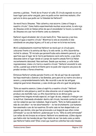 enorme y jubilosa. Traté de no fruncir el ceño. El círculo sagrado no era un
buen lugar para estar enojado, pero no podía evitar sentirme molesta. ¿Por
qué era la única que podía ver la falsedad de Neferet?

Se movió hacia Shaunee. “Nos calienta y nos socorre. Llamo al fuego a
nuestro círculo.” Como había experimentado muchas veces antes, la vela roja
de Shaunee ardió en llamas antes de que el encendedor la tocara. La sonrisa
de Shaunee era casi tan brillante como su elemento.

Neferet siguió alrededor del círculo hasta Erin. “Nos suaviza y nos lava.
Llamo al agua a nuestro círculo.” Mientras la vela se encendía oí olas
estallando en una playa lejana y olí la sal y el mar en la brisa nocturna.

Miré cuidadosamente mientras Neferet se movía por el círculo para
colocarse frente a la estatua de Nyx y la vela verde. La Alta Sacerdotisa
inclinó la cabeza. “El iniciado que personificaba este elemento pereció, y es
oportuno que el lugar de la tierra permanezca vacío esta noche, y que ésta
descanse sobre el lugar donde el cuerpo de nuestra amada Patricia Nolan
recientemente descansó. Nos sostiene. Desde que nacimos, y a ella todos
regresaremos. Llamo a la tierra a nuestro círculo.” Neferet encendió la vela
verde, y pensé que ardería brillante pero no pude oler siquiera una pizca de
prados verdes o flores silvestres.

Entonces Neferet estaba parada frente a mí. No sé qué tipo de expresión
les haya mostrado a Damien y las Gemelas, pero para mí su rostro era duro y
severo, y sorprendentemente bello. Me recordó a una de las antiguas
vampiras guerreras Amazonas, y caso olvido que ella era igual de peligrosa.

“Esta es nuestra esencia. Llamo al espíritu a nuestro círculo.” Neferet
encendió mi vela púrpura y sentí mi alma elevarse con el cosquilleo que me
produce una montaña rusa. La Alta Sacerdotisa no se detuvo para
compartirme ninguna mirada especial, en lugar de eso, empezó a trabajar con
la multitud. Caminando alrededor dentro del círculo, haciendo contacto visual
con los vampiros que nos rodeaban, llegó al punto. “Esto no había pasado en
más de cien años— no tan abiertamente— no tan brutalmente. Los humanos
han asesinado a uno de los nuestros. En este caso no han despertado a un
gigante que dormía, sino que han provocado a un leopardo que ellos creían
entrenado” La voz de Neferet, poderosa por la ira, “¡Ella no está entrenada!”
Los vellos de mis brazos se erizaron. Neferet era asombrosa. ¿Cómo alguien
que había sido tan bendecida por Nyx había de ser tan mala como yo sabía
que Neferet había sido? Ellos creen que nuestros colmillos han sido limados


Traducciones Dawn                                                  Página 170
 