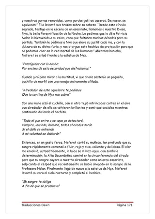 y nuestras garras removidas, como gordos gatitos caseros. De nuevo, se
equivocan.” Ella levantó sus brazos sobre su cabeza. “Desde este círculo
sagrado, testigo en la escena de un asesinato, llamamos a nuestra Diosa,
Nyx, la bella Personificación de la Noche. Le pedimos que le dé a Patricia
Nolan la bienvenida a su reino, creo que faltaban muchas décadas para su
partida. También le pedimos a Nyx que eleve su justificada ira, y con la
dulzura de su divina furia, y nos otorgue este hechizo de protección para que
no podamos caer en la red mortal de los humanos.” Mientras hablaba,
Neferet se situó frente a la estatua de Nyx.

“Protégenos con la noche;
Por encima de esta oscuridad que disfrutamos.”

Cuando giró para mirar a la multitud, vi que ahora sostenía un pequeño,
cuchillo de marfil con una navaja anchamente afilada.

“Alrededor de este aquelarre te pedimos
Que la cortina de Nyx nos cubra”

Con una mano alzó el cuchillo, con el otro tejió intrincados cortes en el aire
que alrededor de ella se volvieron brillantes y semi-sustanciales mientras
continuaba diciendo el hechizo.

“Todo el que entre o se vaya yo detectaré,
Vampiro, iniciado, humano, todos checados serán
Si el daño se entiende
A mi voluntad se doblarán”

Entonces, en un gesto feroz, Neferet cortó su muñeca, tan profundo que su
sangre rápidamente comenzó a fluir, roja y rica, caliente y deliciosa. El olor
me envolvió, automáticamente, la boca se m hizo agua. Con sombría
determinación, la Alta Sacerdotisa caminó en la circunferencia del círculo
para que su sangre cayera a nuestro alrededor como un arco escarlata,
salpicando el césped que recientemente se había ahogado en la sangre de la
Profesora Nolan. Finalmente llegó de nuevo a la estatua de Nyx. Neferet
levantó su cara al cielo nocturno y completó el hechizo.

“Mi sangre te obliga
A fin de que se promueva”




Traducciones Dawn                                                   Página 171
 