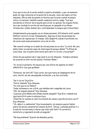 Juro que el aire de la noche onduló a nuestro alrededor, y por un momento
pude ver algo colocarse en la pared de la escuela, como una negra cortina
nebulosa. Ella no sólo ha puesto un hechizo que le avise cuando el peligro
entre a la escuela, también cuando cualquiera entre o salga. Tuve que
morderme el interior de la mejilla para evitar mi gemido. De ninguna forma
iba a ser burlada la cortina de una Diosa por mi pequeño truco Bram-
Strokeriano. ¿Cómo diablos iba a contrabandear la sangre para Stevie Rae?

Completamente preocupada con mi drama personal, difícilmente noté cuando
Neferet cerró el círculo. Pesadamente, dejé que el lazo de personas me
remolcara de regreso por la trampa. Sólo desperté cuando la profunda voz
de Loren sonó sorpresivamente cerca de mi oído.

“Me reuniré contigo en el salón de recreaciones en un rato.” Le miré. Mi cara
debía tener un enorme signo de interrogación porque añadió “Tu Ritual de
Luna Llena. Soy tu poeta esta noche para abrir el círculo, ¿recuerdas?”

Antes de que pudiera decir algo sonó la voz de Shaunee, “Siempre estamos
de acuerdo en oírlo recitar poesía, Profesor Blake.”

“Sí, no me lo perdería. Ni siquiera por una oferta de zapatos en Saks.”
Añadió Erin, sus ojos guiñaban.

“Entonces, las veré allí,” Dijo Loren, sus ojos nunca se despegaron de mi
cara, Sonrió, me dio una pequeña inclinación, y se fue corriendo.

“De-li-cio-so” Dijo Erin.
“Cierto, Gemela” Dijo Shaunee.
“Yo creo que es un imbécil”
Todos volteamos a ver a Erik, que hablaba mal a espaldas de Loren.
“¡Oh, de ninguna manera!” Dijo Shaunee
“Luscious Loren Blake solo estaba siendo amigable” Dijo Erin, rodando sus
ojos hacia Erik como si estuviera loco.
“¡Hola! No te vuelvas un celó-tico (fusión de celoso y psicótico) novio con Z”
Dijo Shaunee.
“Uh, debo ir a cambiarme” Dije bruscamente, sin siquiera querer hablar
sobre los obvios comentarios celosos de Erik. “Chicos, ¿ustedes podrían ir a
la sala de recreaciones a checar que todo esté listo? Yo correré al
dormitorio y regresaré en sólo un segundo.”

“No hay problema” Dijeron las Gemelas juntas.


Traducciones Dawn                                                  Página 172
 
