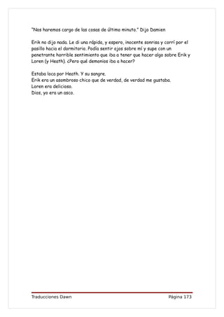 “Nos haremos cargo de las cosas de último minuto.” Dijo Damien

Erik no dijo nada. Le di una rápida, y espero, inocente sonrisa y corrí por el
pasillo hacia el dormitorio. Podía sentir ojos sobre mí y supe con un
penetrante horrible sentimiento que iba a tener que hacer algo sobre Erik y
Loren (y Heath). ¿Pero qué demonios iba a hacer?

Estaba loca por Heath. Y su sangre.
Erik era un asombroso chico que de verdad, de verdad me gustaba.
Loren era delicioso.
Dios, yo era un asco.




Traducciones Dawn                                                  Página 173
 