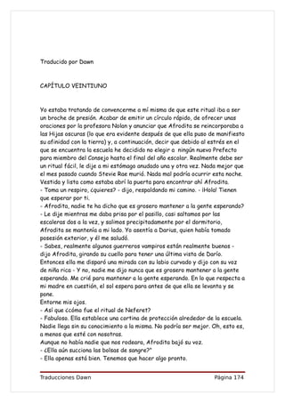 Traducido por Dawn



CAPÍTULO VEINTIUNO



Yo estaba tratando de convencerme a mí misma de que este ritual iba a ser
un broche de presión. Acabar de emitir un círculo rápido, de ofrecer unas
oraciones por la profesora Nolan y anunciar que Afrodita se reincorporaba a
las Hijas oscuras (lo que era evidente después de que ella puso de manifiesto
su afinidad con la tierra) y, a continuación, decir que debido al estrés en el
que se encuentra la escuela he decidido no elegir a ningún nuevo Prefecto
para miembro del Consejo hasta el final del año escolar. Realmente debe ser
un ritual fácil, le dije a mi estómago anudado una y otra vez. Nada mejor que
el mes pasado cuando Stevie Rae murió. Nada mal podría ocurrir esta noche.
Vestida y lista como estaba abrí la puerta para encontrar ahí Afrodita.
- Toma un respiro, ¿quieres? - dijo, respaldando mi camino. - ¡Hola! Tienen
que esperar por ti.
- Afrodita, nadie te ha dicho que es grosero mantener a la gente esperando?
- Le dije mientras me daba prisa por el pasillo, casi saltamos por las
escaleras dos a la vez, y salimos precipitadamente por el dormitorio,
Afrodita se mantenía a mi lado. Yo asentía a Darius, quien había tomado
posesión exterior, y él me saludó.
- Sabes, realmente algunos guerreros vampiros están realmente buenos -
dijo Afrodita, girando su cuello para tener una última vista de Darío.
Entonces ella me disparó una mirada con su labio curvado y dijo con su voz
de niña rica - Y no, nadie me dijo nunca que es grosero mantener a la gente
esperando. Me crié para mantener a la gente esperando. En lo que respecta a
mi madre en cuestión, el sol espera para antes de que ella se levanta y se
pone.
Entorne mis ojos.
- Así que ¿cómo fue el ritual de Neferet?
- Fabuloso. Ella establece una cortina de protección alrededor de la escuela.
Nadie llega sin su conocimiento a la misma. No podría ser mejor. Oh, esto es,
a menos que esté con nosotras.
Aunque no había nadie que nos rodeara, Afrodita bajó su voz.
- ¿Ella aún succiona las bolsas de sangre?"
- Ella apenas está bien. Tenemos que hacer algo pronto.


Traducciones Dawn                                                 Página 174
 