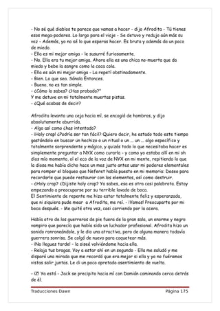 - No sé qué diablos te parece que vamos a hacer - dijo Afrodita - Tú tienes
esos mega-poderes. Lo largo para el viaje - Se detuvo y redujo aún más su
voz - Además, yo no sé lo que esperas hacer. Es bruta y además da un poco
de miedo.
- Ella es mi mejor amiga - le susurré furiosamente.
- No. Ella era tu mejor amiga. Ahora ella es una chica no-muerta que da
miedo y bebe la sangre como la coca cola.
- Ella es aún mi mejor amiga - La repetí obstinadamente.
- Bien. Lo que sea. Sánala Entonces.
- Bueno, no es tan simple.
- ¿Cómo lo sabes? ¿Has probado?"
Y me detuve en mi totalmente muertas pistas.
- ¿Qué acabas de decir?

Afrodita levanto una ceja hacia mí, se encogió de hombros, y dijo
absolutamente aburrida.
- Algo así como ¿has intentado?
- ¡Holy crap! ¿Podría ser tan fácil? Quiero decir, he estado todo este tiempo
gastándolo en buscar un hechizo o un ritual o un ... un ... algo específico y
totalmente sorprendente y mágico, y quizás todo lo que necesitaba hacer es
simplemente preguntar a NYX como curarla - y como yo estaba allí en mi oh
dios mío momento, oí el eco de la voz de NYX en mi mente, repitiendo lo que
la diosa me había dicho hace un mes justo antes usar mi poderes elementales
para romper el bloqueo que Neferet había puesto en mi memoria: Deseo para
recordarle que puede restaurar con los elementos, así como destruir.
- ¿Holy crap? ¿Dijiste holy crap? Ya sabes, esa es otra casi palabrota. Estoy
empezando a preocuparse por su terrible lavado de boca.
El Sentimiento de repente me hizo estar totalmente feliz y esperanzada,
que ni siquiera pude mear a Afrodita, me reí. - ¡Vamos! Preocuparte por mi
boca después. - Me quité otra vez, casi corriendo por la acera.

Había otro de los guerreros de pie fuera de la gran sala, un enorme y negro
vampiro que parecía que había sido un luchador profesional. Afrodita hizo un
sonido ronroneándole, y le dio una atractiva, pero de alguna manera todavía
guerrera sonrisa. Se colgó de nuevo para coquetear más.
- ¡No llegues tarde! – la siseé volviéndome hacia ella.
- Relaja tus bragas. Voy a estar ahí en un segundo - Ella me saludó y me
disparó una mirada que me recordó que era mejor si ella y yo no fuéramos
vistas salir juntas. Le di un poco apretado asentimiento de vuelta.

- ¡Z! Ya está - Jack se precipito hacia mí con Damián caminando cerca detrás
de él.

Traducciones Dawn                                                Página 175
 