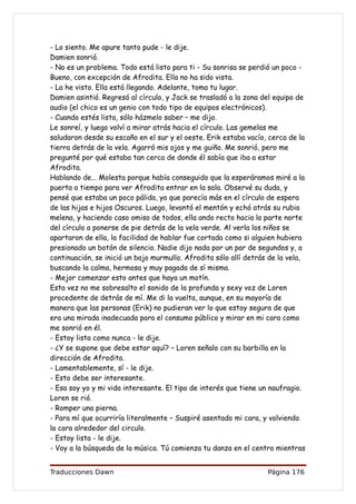 - Lo siento. Me apure tanto pude - le dije.
Damien sonrió.
- No es un problema. Todo está listo para ti - Su sonrisa se perdió un poco -
Bueno, con excepción de Afrodita. Ella no ha sido vista.
- La he visto. Ella está llegando. Adelante, toma tu lugar.
Damien asintió. Regresó al círculo, y Jack se trasladó a la zona del equipo de
audio (el chico es un genio con todo tipo de equipos electrónicos).
- Cuando estés lista, sólo házmelo saber – me dijo.
Le sonreí, y luego volví a mirar atrás hacia el círculo. Las gemelas me
saludaron desde su escaño en el sur y el oeste. Erik estaba vacío, cerca de la
tierra detrás de la vela. Agarró mis ojos y me guiño. Me sonrió, pero me
pregunté por qué estaba tan cerca de donde él sabía que iba a estar
Afrodita.
Hablando de... Molesta porque había conseguido que la esperáramos miré a la
puerta a tiempo para ver Afrodita entrar en la sala. Observé su duda, y
pensé que estaba un poco pálida, ya que parecía más en el círculo de espera
de las hijas e hijos Oscuros. Luego, levantó el mentón y echó atrás su rubia
melena, y haciendo caso omiso de todos, ella ando recto hacia la parte norte
del círculo a ponerse de pie detrás de la vela verde. Al verla los niños se
apartaron de ella, la facilidad de hablar fue cortada como si alguien hubiera
presionado un botón de silencio. Nadie dijo nada por un par de segundos y, a
continuación, se inició un bajo murmullo. Afrodita sólo allí detrás de la vela,
buscando la calma, hermosa y muy pagada de sí misma.
- Mejor comenzar esto antes que haya un motín.
Esta vez no me sobresalto el sonido de la profunda y sexy voz de Loren
procedente de detrás de mí. Me di la vuelta, aunque, en su mayoría de
manera que las personas (Erik) no pudieran ver lo que estoy segura de que
era una mirada inadecuada para el consumo público y mirar en mi cara como
me sonrió en él.
- Estoy lista como nunca - le dije.
- ¿Y se supone que debe estar aquí? – Loren señalo con su barbilla en la
dirección de Afrodita.
- Lamentablemente, sí - le dije.
- Esto debe ser interesante.
- Esa soy yo y mi vida interesante. El tipo de interés que tiene un naufragio.
Loren se rió.
- Romper una pierna.
- Para mí que ocurriría literalmente – Suspiré asentado mi cara, y volviendo
la cara alrededor del circulo.
- Estoy lista - le dije.
- Voy a la búsqueda de la música. Tú comienza tu danza en el centro mientras


Traducciones Dawn                                                  Página 176
 