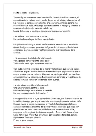 recito el poema - dijo Loren.

Yo asentí y me concentre en mi respiración. Cuando la música comenzó, el
murmullo estaba todavía en el círculo. Todas las miradas estaban sobre mí.
No reconocí la canción, pero el ritmo era constante, rítmico, sonoro, me
recordó el de un pulso. Mi cuerpo automáticamente lo recogió y comencé a
moverme alrededor del exterior del círculo.
La voz de Loren y la música se complementaban perfectamente.

- He sido un conocimiento de la noche.
He caminado en el agua de lluvia y en la lluvia...

Las palabras del antiguo poema perfectamente establecían el estado de
ánimo, de alguna manera que evoca imágenes del otro mundo donde había
comenzado a estar, cómodo y solitario durante mis viajes fuera de la
escuela.

- He examinado la ciudad más triste carril.
Yo he pasado por el vigilante en su calor
Y descendió a mis ojos, no quieren explicar. "

Casi pude sentir la oscuridad de la noche y la forma en que parecía que se
filtraba en mi piel. Y sabía de nuevo el sentido de que yo pertenecía más al
mundo humano que me rodeaba. Mientras me movía por el círculo, sentí un
estremecimiento y escuche que Damien grito de sorpresa, y yo sabía que la
niebla y la magia se habían apoderado de mi cuerpo.

- Y más aún en una altura sobrenatural,
Una lumbrera reloj contra el cielo
Proclamó el tiempo no es ni malo ni derecho.
He sido un conocimiento de la noche. "

Loren perdió la voz a lo lejos y giraré una última vez, que fuera el sentido de
la niebla y la magia, por lo que yo estaba ahora completamente visibles. Aún
llena de magia la noche, me recordó al ritual de las riquezas más ligero,
cargando la mesa en el centro del círculo y me di cuenta de que quizá por
primera vez me sentí como una verdadera Alta Sacerdotisa de NYX,
empapada en la magia de la diosa con su poder. Todo el estrés con el que
había tenido que tratar fue arrastrado por una ola de felicidad. Caminé
ligeramente frente de Damien.
Él sonrió y me susurró,


Traducciones Dawn                                                  Página 177
 