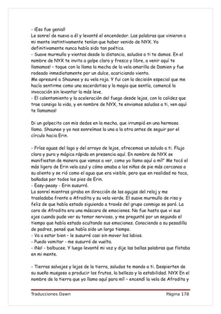 - ¡Eso fue genial!
Le sonreí de nuevo a él y levanté el encendedor. Las palabras que vinieron a
mi mente instintivamente tenían que haber venido de NYX. Yo
definitivamente nunca había sido tan poética.
- Suave murmullo y vientos desde la distancia, saludos a ti te damos. En el
nombre de NYX te invito a golpe claro y fresco y libre, a venir aquí te
llamamos! – toque con la llama la mecha de la vela amarilla de Damien y fue
rodeado inmediatamente por un dulce, acariciando viento.
Me apresuré a Shaunee y su vela roja. Y fui con la decisión especial que me
hacía sentirme como una sacerdotisa y la magia que sentía, comencé la
invocación sin levantar la más leve.
- El calentamiento y la aceleración del fuego desde lejos, con la calidez que
trae consigo la vida, y en nombre de NYX, te enviamos saludos a ti, ven aquí
te llamamos!

Di un golpecito con mis dedos en la mecha, que irrumpió en una hermosa
llama. Shaunee y yo nos sonreímos la una a la otra antes de seguir por el
círculo hacia Erin.

- Frías aguas del lago y del arroyo de lejos, ofrecemos un saludo a ti. Flujo
clara y pura y mágica rápida en presencia aquí. En nombre de NYX se
manifiestan de manera que vamos a ver, como yo llamo aquí a mí!" Me tocó el
más ligero de Erin vela azul y cómo amaba a los niños de pie más cercanos a
su aliento y se rió como el agua que era visible, pero que en realidad no toca,
bañadas por todos los pies de Erin.
- Easy-peasy - Erin susurró.
La sonreí mientras giraba en dirección de las agujas del reloj y me
trasladaba frente a Afrodita y su vela verde. El suave murmullo de risa y
feliz de que había estado siguiendo a través del grupo conmigo se paró. La
cara de Afrodita era una máscara de emociones. No fue hasta que vi sus
ojos cuando pude ver su temor nervioso, y me pregunté por un segundo el
tiempo que había estado ocultando sus emociones. Conociendo a su pesadilla
de padres, pensé que había sido un largo tiempo.
- Va a estar bien – le susurré casi sin mover los labios.
- Puedo vomitar - me susurró de vuelta.
- ¡No! - balbucee. Y luego levanté mi voz y dije las bellas palabras que flotaba
en mi mente.

- Tierras salvajes y lejos de la tierra, saludos te mando a ti. Despierten de
su sueño musgoso a producir los frutos, la belleza y la estabilidad. NYX En el
nombre de la tierra que yo llamo aquí para mí! – encendí la vela de Afrodita y


Traducciones Dawn                                                   Página 178
 